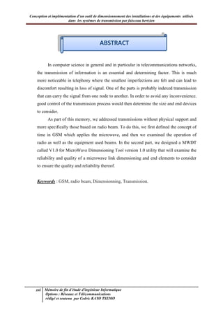 Conception et implémentation d’un outil de dimensionnement des installations et des équipements utilisés
dans les systèmes de transmission par faisceau hertzien
xvi Mémoire de fin d’étude d’ingénieur Informatique
Options : Réseaux et Télécommunications
rédigé et soutenu par Cedric KAYO TSEMO
Abstract
In computer science in general and in particular in telecommunications networks,
the transmission of information is an essential and determining factor. This is much
more noticeable in telephony where the smallest imperfections are felt and can lead to
discomfort resulting in loss of signal. One of the parts is probably indexed transmission
that can carry the signal from one node to another. In order to avoid any inconvenience,
good control of the transmission process would then determine the size and end devices
to consider.
As part of this memory, we addressed transmissions without physical support and
more specifically those based on radio beam. To do this, we first defined the concept of
time in GSM which applies the microwave, and then we examined the operation of
radio as well as the equipment used beams. In the second part, we designed a MWDT
called V1.0 for MicroWave Dimensioning Tool version 1.0 utility that will examine the
reliability and quality of a microwave link dimensioning and end elements to consider
to ensure the quality and reliability thereof.
Keywords : GSM, radio beam, Dimensionning, Transmission.
ABSTRACT
 