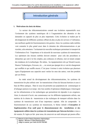 Conception et implémentation d’un outil de dimensionnement des installations et des équipements utilisés
dans les systèmes de transmission par faisceau hertzien
1 Mémoire de fin d’étude d’ingénieur Informatique
Options : Réseaux et Télécommunications
rédigé et soutenu par Cedric KAYO TSEMO
Introduction générale
1. Motivations du choix du thème.
Le secteur des télécommunications connaît une évolution exponentielle avec
l’avènement des systèmes numériques dû à l’augmentation des abonnées et des
demandes en capacité de plus en plus importante. Cette évolution se traduit par le
développement de différents systèmes offrant de plus en plus de services à l’utilisateur,
une meilleure qualité de fonctionnement et de gestion. Ainsi, les systèmes radio mobiles
vont connaitre le plus grand essor dans le domaine des télécommunications et par
ricochet, cela entrainera l’avènement de nouvelles techniques permettant le transport de
l’information d’où l’importance et la nécessité de nouveaux systèmes de transmission.
Les opérateurs des réseaux mobiles doivent entamer pour cela des procédures et
démarches qui sont à la fois simples, peu coûteuses et robustes, tout en tenant compte
des tendances de la technologie. De même, les équipementiers tels qu’Alcatel-Lucent,
Huawei Technologies, Ericsson, etc…, ne seront pas épargné de ce vent de changement
qui soufflait et qui souffle encore. C’est pour s’arrimer à cette évolution que plusieurs
types d’équipements aux capacités aussi variées les unes des autres, vont être produits
par ces firmes.
Au stade actuel du développement des télécommunications, les systèmes de
transmission les plus utilisés sont les transmissions à base de faisceau hertzien et ceux à
base de fibres optiques. Dans le souci de permettre aux populations de communiquer et
d’échanger partout et en temps réel, bon nombre d’opérateurs téléphoniques s'interrogent
sur les infrastructures et les technologies qui permettront de répondre à ces exigences.
Ainsi, la nécessité d’avoir, une connaissance sur les différents équipements utilisés, une
maitrise de la chaine de transmission et des techniques de transport utilisées dans les
systèmes de transmission sont d’une importance capitale. Afin de comprendre le
fonctionnement de ces systèmes de transmission, le thème intitulé « Conception et
Implémentation d’un outil pour le dimensionnement des installations et des
équipements utilisés dans les systèmes de transmission par faisceau hertzien » nous a
été soumis. Il s’agira en fait pour nous, de concevoir un outil attrayant qui pourra effec-
Introduction générale
 