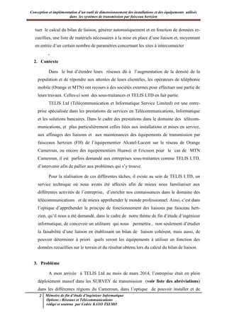 Conception et implémentation d’un outil de dimensionnement des installations et des équipements utilisés
dans les systèmes de transmission par faisceau hertzien
2 Mémoire de fin d’étude d’ingénieur Informatique
Options : Réseaux et Télécommunications
rédigé et soutenu par Cedric KAYO TSEMO
tuer le calcul du bilan de liaison, générer automatiquement et en fonction de données re-
cueillies, une liste de matériels nécessaires à la mise en place d’une liaison et, moyennant
en entrée d’un certain nombre de paramètres concernant les sites à interconnecter
.
2. Contexte
Dans le but d’étendre leurs réseaux dû à l’augmentation de la densité de la
population et de répondre aux attentes de leurs clientèles, les opérateurs de téléphonie
mobile (Orange et MTN) ont recours à des sociétés externes pour effectuer une partie de
leurs travaux. Celles-ci sont des sous-traitances et TELIS LTD en fait partie.
TELIS Ltd (Télécommunication et Informatique Service Limited) est une entre-
prise spécialisée dans les prestations de services en Télécommunications, Informatique
et les solutions bancaires. Dans le cadre des prestations dans le domaine des télécom-
munications, et plus particulièrement celles liées aux installations et mises en service,
aux affinages des liaisons et aux maintenances des équipements de transmission par
faisceaux hertzien (FH) de l’équipementier Alcatel-Lucent sur le réseau de Orange
Cameroun, ou encore des équipementiers Huawei et Ericsson pour le cas de MTN
Cameroun, il est parfois demandé aux entreprises sous-traitantes comme TELIS LTD,
d’intervenir afin de pallier aux problèmes qui s’y trouve.
Pour la réalisation de ces différentes tâches, il existe au sein de TELIS LTD, un
service technique où nous avons été affectés afin de mieux nous familiariser aux
différentes activités de l’entreprise, d’enrichir nos connaissances dans le domaine des
télécommunications et de mieux appréhender le monde professionnel. Ainsi, c’est dans
l’optique d’appréhender le principe de fonctionnement des liaisons par faisceau hert-
zien, qu’il nous a été demandé, dans le cadre de notre thème de fin d’étude d’ingénieur
informatique, de concevoir un utilitaire qui nous permettra , non seulement d’étudier
la faisabilité d’une liaison en établissant un bilan de liaison cohérent, mais aussi, de
pouvoir déterminer à priori quels seront les équipements à utiliser en fonction des
données recueillies sur le terrain et du résultat obtenu lors du calcul du bilan de liaison.
3. Problème
A mon arrivée à TELIS Ltd au mois de mars 2014, l’entreprise était en plein
déploiement massif dans les SURVEY de transmission (voir liste des abréviations)
dans les différentes régions du Cameroun, dans l’optique de pouvoir installer et de
 