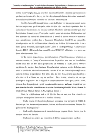 Conception et implémentation d’un outil de dimensionnement des installations et des équipements utilisés
dans les systèmes de transmission par faisceau hertzien
3 Mémoire de fin d’étude d’ingénieur Informatique
Options : Réseaux et Télécommunications
rédigé et soutenu par Cedric KAYO TSEMO
mettre en service plus tard, de nouvelles liaisons utilisant les systèmes de transmission
par faisceau hertzien. Ces Survey ont été effectués dans le but de déterminer les caracté-
ristiques des équipements à installer sur les sites à interconnecter
En effet, l’ensemble des opérations visant à effectuer ces travaux ne connait aucun
incident majeur vue que l’entreprise traine derrière elle, une forte expérience dans le
domaine des transmissions par faisceau hertzien. Mais force a été de constater que, pour
la réalisation de ces travaux, l’entreprise requiert un certain nombre d’informations qui
leur permettra de réaliser les installations et d’aboutir à un bon résultat de transmis-
sion ; ces éléments résident dans le Document d’Installation Site (DIS) qui ressort les
renseignements sur les différents sites à installer et le bilan de liaison radio. Il est à
noter que ce document, réalisé par Alcatel-Lucent et validé par Orange Cameroun est
fourni à TELIS LTD sous la base des différentes SURVEYS effectuées et ce après une
étude minutieusement faite.
Or, La mise à disposition de ces informations n’étant toujours pas effective au
moment attendu, et Orange Cameroun mettant la pression pour que les installations
soient faites dans les bref délais posent donc un problème à TELIS, qui se retrouve
parfois sur le terrain, dans l’optique d’installer et de mettre en service la liaison sans
avoir la totalité des informations dont elle a besoin. C’est par ces multiples expériences
dans le domaine et des réalités dont elle a déjà pu faire face, qu’elle réussit parfois à
s’en tirer et à se hisser au rang de meilleur. Face à cette situation, et vue que
l’entreprise ne possède pas le logiciel de dimensionnement utilisé par Alcatel-Lucent,
se pose donc la question de savoir « quels sont les moyens qui nous permettront en
fonction des données recueillies sur le terrain d’étudier la faisabilité d’une liaison, la
réalisation du bilan de liaison et des profils de liaison ».
Ainsi, la problématique qui a été décelée dans ce cas peut être résumée en
quelques interrogations énoncées de la manière suivante:
- Quelle pourra être la solution la mieux appropriée pour permettre à TELIS de
faire ce que l’on pourra designer comme étant un pré-dimensionnement en fonction des
particularités de chaque site ?
- Quel sont les équipements de transmission que propose Alcatel Lucent pour la
mise en service des liaisons.
- Quels sont les critères qui permettent de définir les équipements à utiliser.
 