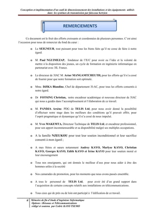 Conception et implémentation d’un outil de dimensionnement des installations et des équipements utilisés
dans les systèmes de transmission par faisceau hertzien
ii Mémoire de fin d’étude d’ingénieur Informatique
Options : Réseaux et Télécommunications
rédigé et soutenu par Cedric KAYO TSEMO
Remerciements
Ce document est le fruit des efforts croissants et coordonnées de plusieurs personnes. C’est ainsi
l’occasion pour nous de remercier du fond du cœur :
o Le SEIGNEUR, tout puissant pour tous les biens faits qu’il ne cesse de faire à notre
égard.
o M. Paul NGUIMEZAP, fondateur de l’IUC pour avoir eu l’idée et la volonté de
mettre à la disposition des jeunes, un cycle de formation en ingénierie informatique en
partenariat avec 3IL France.
o Le directeur de 3IAC M. Artur MANGAMTCHEUTH, pour les efforts qu’il n’a cessé
de fournir pour que notre formation soit optimale.
o Mme. DJIKA Blandine, Chef de département 3I-AC, pour tous les efforts consentis à
notre égard.
o Dr FOTSING Christian, notre encadreur académique et nouveau directeur de 3IAC
qui nous a guidés dans l’accomplissement et l’élaboration de ce travail.
o M. PANDJA Arsène. PDG de TELIS Ltd, pour nous avoir donné la possibilité
d’effectuer notre stage dans les meilleurs des conditions qu’il pouvait offrir, pour
l’esprit pragmatique et dynamique qu’il n’a cessé de nous impulsé.
o M. Yves MAKEMTA, Directeur Technique de TELIS Ltd, et encadreur professionnel,
pour son apport incommensurable et sa disponibilité malgré ses multiples occupations.
o A la famille NZEUKOU pour tout leur soutien inconditionnel et leur sacrifice
consenti à mon égard ;
o A mes frères et sœurs notamment Audrey KAYO, Marlyse KAYO, Christian
KAYO, Georges KAYO, Edith KAYO et Irène KAYO pour leur soutien moral et
leur encouragement
o Tous nos enseignants, qui ont donnés le meilleur d’eux pour nous aider à être des
hommes utiles à la société
o Nos camarades de promotion, pour les moments que nous avons passés ensemble.
o A tous le personnel de TELIS Ltd, pour avoir été d’un grand support dans
l’acquisition de certains concepts relatifs aux installations en télécommunications.
o Tous ceux qui de près ou de loin ont participé à l’édification de ce travail.
REMERCIEMENTS
 