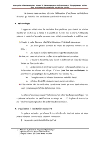 Conception et implémentation d’un outil de dimensionnement des installations et des équipements utilisés
dans les systèmes de transmission par faisceau hertzien
4 Mémoire de fin d’étude d’ingénieur Informatique
Options : Réseaux et Télécommunications
rédigé et soutenu par Cedric KAYO TSEMO
La réponse à ces questions nécessite l’élaboration d’une bonne méthodologie
de travail qui ressortira tous les éléments constitutifs de notre travail.
4. Méthodologie
L’approche utilisée dans la résolution d’un problème peut fournir un résultat
meilleur en fonction de la nature et la qualité des moyens mis en œuvre. Cette partie
présente la méthode d’approche que nous avons utilisée pour résoudre le problème posé.
Étudier le cadre théorique relatif à la thématique. Cette étude passera par :
 Une étude globale et brève du réseau de téléphonie mobile : cas du
GSM ;
 Une étude du système de transmission par faisceau hertzien.
Analyser, concevoir et mettre en place notre application qui permettra :
 D’étudier la faisabilité d’une liaison en établissant un calcul du bilan de
liaison par faisceau hertzien ;
 La réalisation du profil de liaison toujours en faisceau hertzien avec les
informations sur chaque site tel que : l’azimut (voir liste des abréviations), les
coordonnées géographiques du site, la hauteur base antenne etc…
 L’enregistrement du bilan de liaison dans un fichier Excel.
 Le listing des différents équipements qui seront utilisés.
Effectuer des tests de vérification des résultats fournis par notre application avec
ceux contenues dans le bilan de liaison du client.
La phase d’analyse passe par l’élaboration d’un cahier de charges dans lequel l’on
exprimera les besoins, les spécifications, recadrage, etc… . Et la phase de conception
par l’illustration et l’explication des différentes fonctionnalités.
5. Organisation et structure du manuscrit
Le présent mémoire, qui résume le travail effectuée s’articule autour de deux
parties contenant chacune deux chapitres comme suit :
 La première partie intitulée Etat de l’art
 