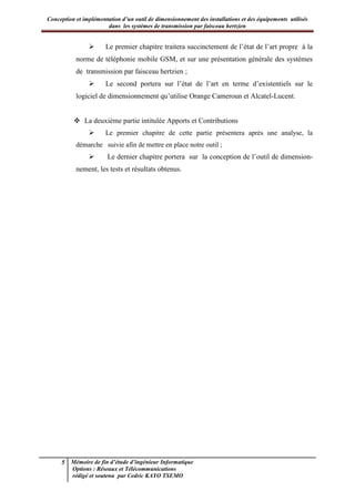 Conception et implémentation d’un outil de dimensionnement des installations et des équipements utilisés
dans les systèmes de transmission par faisceau hertzien
5 Mémoire de fin d’étude d’ingénieur Informatique
Options : Réseaux et Télécommunications
rédigé et soutenu par Cedric KAYO TSEMO
 Le premier chapitre traitera succinctement de l’état de l’art propre à la
norme de téléphonie mobile GSM, et sur une présentation générale des systèmes
de transmission par faisceau hertzien ;
 Le second portera sur l’état de l’art en terme d’existentiels sur le
logiciel de dimensionnement qu’utilise Orange Cameroun et Alcatel-Lucent.
 La deuxième partie intitulée Apports et Contributions
 Le premier chapitre de cette partie présentera après une analyse, la
démarche suivie afin de mettre en place notre outil ;
 Le dernier chapitre portera sur la conception de l’outil de dimension-
nement, les tests et résultats obtenus.
 
