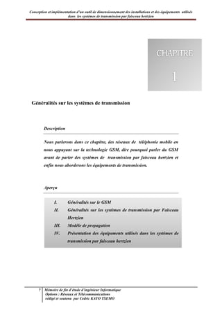 Conception et implémentation d’un outil de dimensionnement des installations et des équipements utilisés
dans les systèmes de transmission par faisceau hertzien
7 Mémoire de fin d’étude d’ingénieur Informatique
Options : Réseaux et Télécommunications
rédigé et soutenu par Cedric KAYO TSEMO
Chapitre 1 : Généralités sur les systèmes de transmission
Généralités sur les systèmes de transmission
Description
Nous parlerons dans ce chapitre, des réseaux de téléphonie mobile en
nous appuyant sur la technologie GSM, dire pourquoi parler du GSM
avant de parler des systèmes de transmission par faisceau hertzien et
enfin nous aborderons les équipements de transmission.
Aperçu
I. Généralités sur le GSM
II. Généralités sur les systèmes de transmission par Faisceau
Hertzien
III. Modèle de propagation
IV. Présentation des équipements utilisés dans les systèmes de
transmission par faisceau hertzien
 