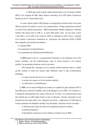 Conception et implémentation d’un outil de dimensionnement des installations et des équipements utilisés
dans les systèmes de transmission par faisceau hertzien
10 Mémoire de fin d’étude d’ingénieur Informatique
Options : Réseaux et Télécommunications
rédigé et soutenu par Cedric KAYO TSEMO
Le BSS gère toute la partie radiocommunication avec les postes mobiles
(MS). Il est composé du BSC (Base Station Controller), de la BTS (Base Transceiver
Station) et du TC (Transcoding Unit).
Le terme station mobile (MS) désigne un équipement terminal muni d’une carte
SIM qui permet d’accéder au service de communication. Chaque équipement terminal
est muni d’une identité particulière : IMEI (International Mobile Equipment Identity)
stockée côté réseau dans le EIR et la carte SIM quant à elle est une carte à puce
« amovible », de la taille d’une carte de crédit et contenant un petit circuit constitué
d’un système à processeur notamment un processeur, des mémoires RAM et ROM
dans lesquelles sont stockés des données :
 L’identité IMSI
 Les paramètres d’authentification
 Les paramètres de chiffrements/déchiffrement.
La BTS quant à elle est un groupement d’émetteurs et de récepteurs fixes. Elle
assure l’interface, par lien radioélectrique, entre le réseau terrestre et les stations
mobiles. Ses principales fonctions sont les suivantes :
- Elle échange des messages avec les stations mobiles présentes dans la cellule
qu’elle contrôle et utilise des canaux radio différents selon le type d’informations
échangées.
- La supervision des liaisons avec les mobiles ;
- La mesure des signaux sur le lien montant (uplink) ;
- Le chiffrement et le déchiffrement
Le BSC est un nœud intelligent du système car capable de gérer plusieurs BTS à
haut débit par le canal de l’interface Abis et de dialoguer avec le MSC via l’interface A.
il transporte physiquement des canaux full-rate de 16 kbit/s. La communication peut
être réalisée par un câble (ligne louée) ou par un faisceau hertzien consistant en une
transmission par ondes radio à une fréquence très élevée (supérieure à 15 GHz dans le
cas des opérateurs de téléphonie mobile). Ses principales fonctions sont les suivantes :
- L’allocation des canaux de trafic et de signalisation dans les cellules ;
- Contrôle du handover ;
- Commande de connexion vers les mobiles en relation avec le MSC ;
 