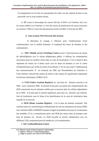 Conception et implémentation d’un outil de dimensionnement des installations et des équipements utilisés
dans les systèmes de transmission par faisceau hertzien
11 Mémoire de fin d’étude d’ingénieur Informatique
Options : Réseaux et Télécommunications
rédigé et soutenu par Cedric KAYO TSEMO
Cet équipement est à la fois un concentrateur du trafic issu des stations de base et une
passerelle vers le sous-système réseau.
Le TC assure le transcodage des canaux full-rate 16 Kbit/s sur l'interface Ater avec
les canaux 64Kbit/s sur l'interface A. Pour des raisons de planification de réseau (économie
en systèmes 2 Mbit/s), il peut être physiquement distinct du BSC et situé près du MSC.
Sous système NSS (Network Sub System)
Il détermine le routage à effecteur pour l’établissement d’une
communication vers le mobile demandé. Il comprend des bases de données et des
commutateurs.
Le MSC (Mobile service Switching Center) assure l’interconnexion du réseau
de radiotéléphonie avec le réseau téléphonique public, il effectue les commutations
nécessaires pour les mobiles situés dans sa zone de localisation. C’est le nœud le plus
important du réseau car il donne accès vers les bases de données et vers le centre
d’authentification qui vérifie les droits d’un abonné. C’est lui qui assure l’établissement
des communications. Il est connecté aux BSC par l'intermédiaire de l'interface A
Cette interface véhicule des canaux de trafics et des canaux de signalisation empruntant
les liaisons numériques à 2Mbit/s (E1).
Le VLR (Visitor Location Register) est une base de données associée à un
MSC, voire à plusieurs MSC. Il contient d’une part, une partie des enregistrements des
HLR concernant tous les abonnés mobiles qui se trouvent dans les cellules dépendantes
de ce MSC et d’autre part il contient également, pour tous ces abonnés, une informa-
tion de localisation sous la forme d’un identificateur de la zone de localisation dans
laquelle ils se trouvent.
Le HLR (Home Location Register) c’est la base de données nominale. Elle
contient toutes les caractéristiques d'abonnement de tous les utilisateurs du réseau GSM,
leurs identités IMSI et MSISDN (numéro d’appel du portable) ainsi que les localisations
des portables. Il n'y a normalement qu'un seul HLR par réseau mais en pratique cette
base de données est divisée. Le HLR travaille en étroite collaboration avec les
différents VLR, notamment pour les handovers, et la numérotation.
L’AuC (Authentification Center)
 