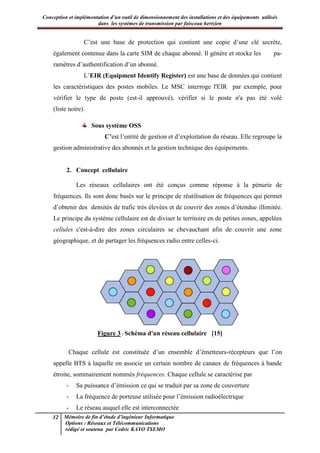 Conception et implémentation d’un outil de dimensionnement des installations et des équipements utilisés
dans les systèmes de transmission par faisceau hertzien
12 Mémoire de fin d’étude d’ingénieur Informatique
Options : Réseaux et Télécommunications
rédigé et soutenu par Cedric KAYO TSEMO
C’est une base de protection qui contient une copie d’une clé secrète,
également contenue dans la carte SIM de chaque abonné. Il génère et stocke les pa-
ramètres d’authentification d’un abonné.
L’EIR (Equipment Identify Register) est une base de données qui contient
les caractéristiques des postes mobiles. Le MSC interroge l'EIR par exemple, pour
vérifier le type de poste (est-il approuvé), vérifier si le poste n'a pas été volé
(liste noire).
Sous système OSS
C’est l’entité de gestion et d’exploitation du réseau. Elle regroupe la
gestion administrative des abonnés et la gestion technique des équipements.
2. Concept cellulaire
Les réseaux cellulaires ont été conçus comme réponse à la pénurie de
fréquences. Ils sont donc basés sur le principe de réutilisation de fréquences qui permet
d’obtenir des densités de trafic très élevées et de couvrir des zones d’étendue illimitée.
Le principe du système cellulaire est de diviser le territoire en de petites zones, appelées
cellules c'est-à-dire des zones circulaires se chevauchant afin de couvrir une zone
géographique, et de partager les fréquences radio entre celles-ci.
Figure 3 : Schéma d'un réseau cellulaire [15]
Chaque cellule est constituée d’un ensemble d’émetteurs-récepteurs que l’on
appelle BTS à laquelle on associe un certain nombre de canaux de fréquences à bande
étroite, sommairement nommés fréquences. Chaque cellule se caractérise par
- Sa puissance d’émission ce qui se traduit par sa zone de couverture
- La fréquence de porteuse utilisée pour l’émission radioélectrique
- Le réseau auquel elle est interconnectée
 