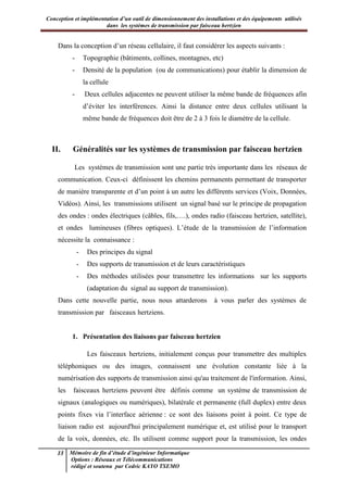 Conception et implémentation d’un outil de dimensionnement des installations et des équipements utilisés
dans les systèmes de transmission par faisceau hertzien
13 Mémoire de fin d’étude d’ingénieur Informatique
Options : Réseaux et Télécommunications
rédigé et soutenu par Cedric KAYO TSEMO
Dans la conception d’un réseau cellulaire, il faut considérer les aspects suivants :
- Topographie (bâtiments, collines, montagnes, etc)
- Densité de la population (ou de communications) pour établir la dimension de
la cellule
- Deux cellules adjacentes ne peuvent utiliser la même bande de fréquences afin
d’éviter les interférences. Ainsi la distance entre deux cellules utilisant la
même bande de fréquences doit être de 2 à 3 fois le diamètre de la cellule.
II. Généralités sur les systèmes de transmission par faisceau hertzien
Les systèmes de transmission sont une partie très importante dans les réseaux de
communication. Ceux-ci définissent les chemins permanents permettant de transporter
de manière transparente et d’un point à un autre les différents services (Voix, Données,
Vidéos). Ainsi, les transmissions utilisent un signal basé sur le principe de propagation
des ondes : ondes électriques (câbles, fils,….), ondes radio (faisceau hertzien, satellite),
et ondes lumineuses (fibres optiques). L’étude de la transmission de l’information
nécessite la connaissance :
- Des principes du signal
- Des supports de transmission et de leurs caractéristiques
- Des méthodes utilisées pour transmettre les informations sur les supports
(adaptation du signal au support de transmission).
Dans cette nouvelle partie, nous nous attarderons à vous parler des systèmes de
transmission par faisceaux hertziens.
1. Présentation des liaisons par faisceau hertzien
Les faisceaux hertziens, initialement conçus pour transmettre des multiplex
téléphoniques ou des images, connaissent une évolution constante liée à la
numérisation des supports de transmission ainsi qu'au traitement de l'information. Ainsi,
les faisceaux hertziens peuvent être définis comme un système de transmission de
signaux (analogiques ou numériques), bilatérale et permanente (full duplex) entre deux
points fixes via l’interface aérienne : ce sont des liaisons point à point. Ce type de
liaison radio est aujourd'hui principalement numérique et, est utilisé pour le transport
de la voix, données, etc. Ils utilisent comme support pour la transmission, les ondes
 