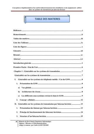 Conception et implémentation d’un outil de dimensionnement des installations et des équipements utilisés
dans les systèmes de transmission par faisceau hertzien
iii Mémoire de fin d’étude d’ingénieur Informatique
Options : Réseaux et Télécommunications
rédigé et soutenu par Cedric KAYO TSEMO
Tables des matières
Dédicaces ...............................................................................................................................i
Remerciements.....................................................................................................................ii
Tables des matières.............................................................................................................iii
Liste des Tableaux ..............................................................................................................ix
Liste des figures ................................................................................................................... x
Glossaire .............................................................................................................................xii
Résumé................................................................................................................................ xv
Abstract .............................................................................................................................xvi
Introduction générale.......................................................................................................... 1
Première Partie : Etat de l’art............................................................................................ 6
Chapitre 1 : Généralités sur les systèmes de transmission ............................................. 7
Généralités sur les systèmes de transmission ................................................................. 7
I. Généralités sur les systèmes de téléphonie mobile : Cas du GSM ........................ 8
1. Présentation du GSM ............................................................................................ 8
a) Vue globale.......................................................................................................... 8
b) Architecture du réseau....................................................................................... 8
c) Les différents sous-systèmes retrouvés dans le GSM...................................... 9
2. Concept cellulaire................................................................................................ 12
II. Généralités sur les systèmes de transmission par faisceau hertzien ................... 13
1. Présentation des liaisons par faisceau hertzien................................................. 13
2. Principe de fonctionnement des faisceaux hertziens......................................... 14
3. Structure d’un faisceau hertzien ........................................................................ 15
TABLE DES MATIERES
 