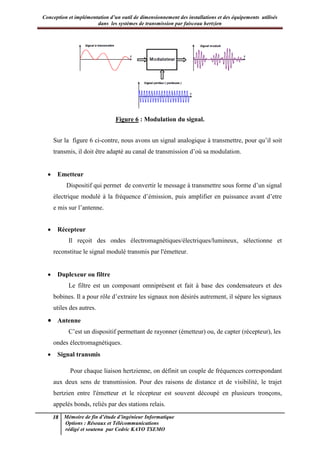 Conception et implémentation d’un outil de dimensionnement des installations et des équipements utilisés
dans les systèmes de transmission par faisceau hertzien
18 Mémoire de fin d’étude d’ingénieur Informatique
Options : Réseaux et Télécommunications
rédigé et soutenu par Cedric KAYO TSEMO
Figure 6 : Modulation du signal.
Sur la figure 6 ci-contre, nous avons un signal analogique à transmettre, pour qu’il soit
transmis, il doit être adapté au canal de transmission d’où sa modulation.
· Emetteur
Dispositif qui permet de convertir le message à transmettre sous forme d’un signal
électrique modulé à la fréquence d’émission, puis amplifier en puissance avant d’etre
e mis sur l’antenne.
· Récepteur
Il reçoit des ondes électromagnétiques/électriques/lumineux, sélectionne et
reconstitue le signal modulé transmis par l'émetteur.
· Duplexeur ou filtre
Le filtre est un composant omniprésent et fait à base des condensateurs et des
bobines. Il a pour rôle d’extraire les signaux non désirés autrement, il sépare les signaux
utiles des autres.
· Antenne
C’est un dispositif permettant de rayonner (émetteur) ou, de capter (récepteur), les
ondes électromagnétiques.
· Signal transmis
Pour chaque liaison hertzienne, on définit un couple de fréquences correspondant
aux deux sens de transmission. Pour des raisons de distance et de visibilité, le trajet
hertzien entre l'émetteur et le récepteur est souvent découpé en plusieurs tronçons,
appelés bonds, reliés par des stations relais.
 