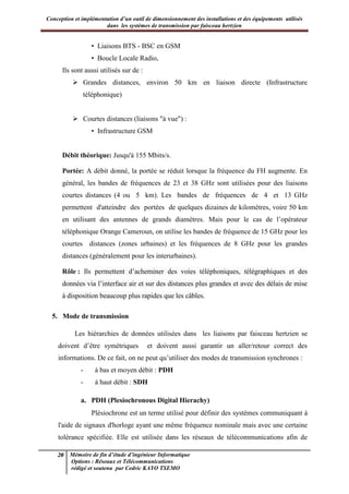 Conception et implémentation d’un outil de dimensionnement des installations et des équipements utilisés
dans les systèmes de transmission par faisceau hertzien
20 Mémoire de fin d’étude d’ingénieur Informatique
Options : Réseaux et Télécommunications
rédigé et soutenu par Cedric KAYO TSEMO
• Liaisons BTS - BSC en GSM
• Boucle Locale Radio,
Ils sont aussi utilisés sur de :
 Grandes distances, environ 50 km en liaison directe (Infrastructure
téléphonique)
 Courtes distances (liaisons "à vue") :
• Infrastructure GSM
Débit théorique: Jusqu'à 155 Mbits/s.
Portée: A débit donné, la portée se réduit lorsque la fréquence du FH augmente. En
général, les bandes de fréquences de 23 et 38 GHz sont utilisées pour des liaisons
courtes distances (4 ou 5 km). Les bandes de fréquences de 4 et 13 GHz
permettent d'atteindre des portées de quelques dizaines de kilomètres, voire 50 km
en utilisant des antennes de grands diamètres. Mais pour le cas de l’opérateur
téléphonique Orange Cameroun, on utilise les bandes de fréquence de 15 GHz pour les
courtes distances (zones urbaines) et les fréquences de 8 GHz pour les grandes
distances (généralement pour les interurbaines).
Rôle : Ils permettent d’acheminer des voies téléphoniques, télégraphiques et des
données via l’interface air et sur des distances plus grandes et avec des délais de mise
à disposition beaucoup plus rapides que les câbles.
5. Mode de transmission
Les hiérarchies de données utilisées dans les liaisons par faisceau hertzien se
doivent d’être symétriques et doivent aussi garantir un aller/retour correct des
informations. De ce fait, on ne peut qu’utiliser des modes de transmission synchrones :
- à bas et moyen débit : PDH
- à haut débit : SDH
a. PDH (Plesiochronous Digital Hierachy)
Plésiochrone est un terme utilisé pour définir des systèmes communiquant à
l'aide de signaux d'horloge ayant une même fréquence nominale mais avec une certaine
tolérance spécifiée. Elle est utilisée dans les réseaux de télécommunications afin de
 