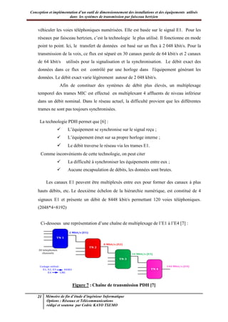 Conception et implémentation d’un outil de dimensionnement des installations et des équipements utilisés
dans les systèmes de transmission par faisceau hertzien
21 Mémoire de fin d’étude d’ingénieur Informatique
Options : Réseaux et Télécommunications
rédigé et soutenu par Cedric KAYO TSEMO
véhiculer les voies téléphoniques numérisées. Elle est basée sur le signal E1. Pour les
réseaux par faisceau hertzien, c’est la technologie le plus utilisé. Il fonctionne en mode
point to point. Ici, le transfert de données est basé sur un flux à 2 048 kbit/s. Pour la
transmission de la voix, ce flux est séparé en 30 canaux parole de 64 kbit/s et 2 canaux
de 64 kbit/s utilisés pour la signalisation et la synchronisation. Le débit exact des
données dans ce flux est contrôlé par une horloge dans l'équipement générant les
données. Le débit exact varie légèrement autour de 2 048 kbit/s.
Afin de constituer des systèmes de débit plus élevés, un multiplexage
temporel des trames MIC est effectué en multiplexant 4 affluents de niveau inférieur
dans un débit nominal. Dans le réseau actuel, la difficulté provient que les différentes
trames ne sont pas toujours synchronisées.
La technologie PDH permet que [6] :
 L’équipement se synchronise sur le signal reçu ;
 L’équipement émet sur sa propre horloge interne ;
 Le débit traverse le réseau via les trames E1.
Comme inconvénients de cette technologie, on peut citer
 La difficulté à synchroniser les équipements entre eux ;
 Aucune encapsulation de débits, les données sont brutes.
Les canaux E1 peuvent être multiplexés entre eux pour former des canaux à plus
hauts débits, etc. Le deuxième échelon de la hiérarchie numérique, est constitué de 4
signaux E1 et présente un débit de 8448 kbit/s permettant 120 voies téléphoniques.
(2048*4=8192)
Ci-dessous une représentation d’une chaîne de multiplexage de l’E1 à l’E4 [7] :
TN 1
30 telephones
channels
2 Mbit/s (E1)
TN 2
8 Mbit/s (E2)
140 Mbit/s (E4)
34 Mbit/s (E3)
TN 4
TN 3
Codage utilisé:
E1, E2, E3
E4
HDB3
CMI
Figure 7 : Chaîne de transmission PDH [7]
 