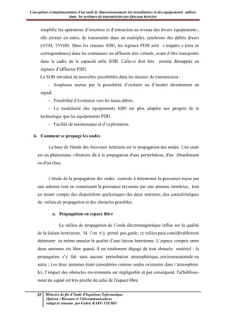 Conception et implémentation d’un outil de dimensionnement des installations et des équipements utilisés
dans les systèmes de transmission par faisceau hertzien
23 Mémoire de fin d’étude d’ingénieur Informatique
Options : Réseaux et Télécommunications
rédigé et soutenu par Cedric KAYO TSEMO
simplifie les opérations d’insertion et d’extraction au niveau des divers équipements ;
elle permet en outre, de transmettre dans un multiplex synchrone des débits divers
(ATM, TVHD). Dans les réseaux SDH, les signaux PDH sont « mappés » (mis en
correspondance) dans les conteneurs ou affluents dits virtuels, avant d’être transportés
dans le cadre de la capacité utile SDH. Celle-ci doit être ensuite démappée en
signaux d’affluents PDH.
La SDH introduit de nouvelles possibilités dans les réseaux de transmission :
- Souplesse accrue par la possibilité d’extraire ou d’insérer directement un
signal.
- Possibilité d’évolution vers les hauts débits.
- La modularité des équipements SDH est plus adaptée aux progrès de la
technologie que les équipements PDH.
- Facilité de maintenance et d’exploitation.
6. Comment se propage les ondes
La base de l'étude des faisceaux hertziens est la propagation des ondes. Une onde
est un phénomène vibratoire dû à la propagation d'une perturbation, d'un ébranlement
ou d'un choc.
L'étude de la propagation des ondes consiste à déterminer la puissance reçue par
une antenne tout en connaissant la puissance rayonnée par une antenne émettrice, tout
en tenant compte des dispositions quelconques des deux antennes, des caractéristiques
du milieu de propagation et des obstacles possibles.
a. Propagation en espace libre
Le milieu de propagation de l’onde électromagnétique influe sur la qualité
de la liaison hertzienne. Si l’on n’y prend pas garde, ce milieu peut considérablement
détériorer ou même annuler la qualité d’une liaison hertzienne. L’espace compris entre
deux antennes est libre quand, il est totalement dégagé de tout obstacle matériel : la
propagation s’y fait sans aucune perturbation atmosphérique, environnementale ou
autre ; Les deux antennes étant considérées comme seules existantes dans l’atmosphère.
Ici, l’impact des obstacles environnants est négligeable et par conséquent, l'affaiblisse-
ment du signal est très proche de celui de l'espace libre.
 