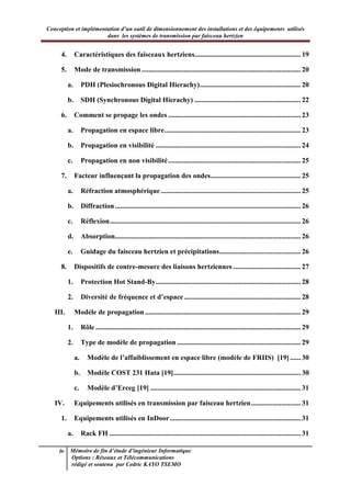 Conception et implémentation d’un outil de dimensionnement des installations et des équipements utilisés
dans les systèmes de transmission par faisceau hertzien
iv Mémoire de fin d’étude d’ingénieur Informatique
Options : Réseaux et Télécommunications
rédigé et soutenu par Cedric KAYO TSEMO
4. Caractéristiques des faisceaux hertziens............................................................ 19
5. Mode de transmission.......................................................................................... 20
a. PDH (Plesiochronous Digital Hierachy)......................................................... 20
b. SDH (Synchronous Digital Hierachy) ............................................................ 22
6. Comment se propage les ondes ........................................................................... 23
a. Propagation en espace libre............................................................................. 23
b. Propagation en visibilité .................................................................................. 24
c. Propagation en non visibilité........................................................................... 25
7. Facteur influençant la propagation des ondes................................................... 25
a. Réfraction atmosphérique ............................................................................... 25
b. Diffraction......................................................................................................... 26
c. Réflexion............................................................................................................ 26
d. Absorption......................................................................................................... 26
e. Guidage du faisceau hertzien et précipitations.............................................. 26
8. Dispositifs de contre-mesure des liaisons hertziennes ...................................... 27
1. Protection Hot Stand-By.................................................................................. 28
2. Diversité de fréquence et d’espace.................................................................. 28
III. Modèle de propagation........................................................................................ 29
1. Rôle .................................................................................................................... 29
2. Type de modèle de propagation ...................................................................... 29
a. Modèle de l’affaiblissement en espace libre (modèle de FRIIS) [19] ...... 30
b. Modèle COST 231 Hata [19]........................................................................ 30
c. Modèle d’Erceg [19] ..................................................................................... 31
IV. Equipements utilisés en transmission par faisceau hertzien............................ 31
1. Equipements utilisés en InDoor.......................................................................... 31
a. Rack FH ............................................................................................................ 31
 