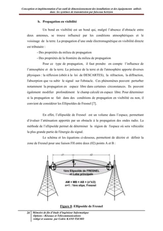 Conception et implémentation d’un outil de dimensionnement des installations et des équipements utilisés
dans les systèmes de transmission par faisceau hertzien
24 Mémoire de fin d’étude d’ingénieur Informatique
Options : Réseaux et Télécommunications
rédigé et soutenu par Cedric KAYO TSEMO
b. Propagation en visibilité
Un bond en visibilité est un bond qui, malgré l’absence d’obstacle entre
deux antennes, se trouve influencé par les conditions atmosphériques et le
voisinage de la terre. La propagation d’une onde électromagnétique en visibilité directe
est tributaire :
- Des propriétés du milieu de propagation
- Des propriétés de la frontière du milieu de propagation
Pour ce type de propagation, il faut prendre en compte l’influence de
l’atmosphère et de la terre. La présence de la terre et de l'atmosphère apporte diverses
physiques : la réflexion (obéit à la loi de DESCARTES), la réfraction, la diffraction,
l'absorption que va subir le signal sur l'obstacle. Ces phénomènes peuvent perturber
notamment la propagation en espace libre dans certaines circonstances. Ils peuvent
également modifier profondément le champ calculé en espace libre. Pour déterminer
si la propagation se fait dans des conditions de propagation en visibilité ou non, il
convient de considérer les Ellipsoïdes de Fresnel [7].
En effet, l’ellipsoïde de Fresnel est un volume dans l’espace, permettant
d’évaluer l’atténuation apportée par un obstacle à la propagation des ondes radio. La
méthode de l’ellipsoïde permet de déterminer la région de l'espace où sera véhiculée
la plus grande partie de l'énergie du signal.
Le schéma et les équations ci-dessous, permettent de décrire et définir la
zone de Fresnel pour une liaison FH entre deux (02) points A et B :
Figure 8 : Ellipsoïde de Fresnel
 
