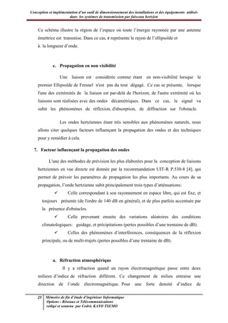 Conception et implémentation d’un outil de dimensionnement des installations et des équipements utilisés
dans les systèmes de transmission par faisceau hertzien
25 Mémoire de fin d’étude d’ingénieur Informatique
Options : Réseaux et Télécommunications
rédigé et soutenu par Cedric KAYO TSEMO
Ce schéma illustre la région de l’espace où toute l’énergie rayonnée par une antenne
émettrice est transmise. Dans ce cas, r représente le rayon de l’ellipsoïde et
λ la longueur d’onde.
c. Propagation en non visibilité
Une liaison est considérée comme étant en non-visibilité lorsque le
premier Ellipsoïde de Fresnel n'est pas du tout dégagé. Ce cas se présente, lorsque
l'une des extrémités de la liaison est par-delà de l'horizon, de l'autre extrémité où les
liaisons sont réalisées avec des ondes décamétriques. Dans ce cas, le signal va
subir les phénomènes de réflexion, d'absorption, de diffraction sur l'obstacle.
Les ondes hertziennes étant très sensibles aux phénomènes naturels, nous
allons citer quelques facteurs influençant la propagation des ondes et des techniques
pour y remédier à cela.
7. Facteur influençant la propagation des ondes
L'une des méthodes de prévision les plus élaborées pour la conception de liaisons
hertziennes en vue directe est donnée par la recommandation UIT-R P.530-8 [4], qui
permet de prévoir les paramètres de propagation les plus importants. Au cours de sa
propagation, l’onde hertzienne subit principalement trois types d’atténuations:
 Celle correspondant à son rayonnement en espace libre, qui est fixe, et
toujours présente (de l'ordre de 140 dB en général), et de plus parfois accentuée par
la présence d'obstacles.
 Celle provenant ensuite des variations aléatoires des conditions
climatologiques: guidage, et précipitations (pertes possibles d’une trentaine de dB).
 Celles des phénomènes d’interférences, conséquences de la réflexion
principale, ou de multi-trajets (pertes possibles d’une trentaine de dB).
a. Réfraction atmosphérique
Il y a réfraction quand un rayon électromagnétique passe entre deux
milieux d’indice de réfraction différent. Ce changement de milieu entraine une
direction de l’onde électromagnétique. Pour une forte densité d’indice de
 