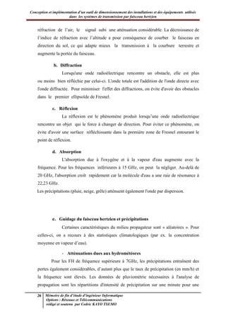 Conception et implémentation d’un outil de dimensionnement des installations et des équipements utilisés
dans les systèmes de transmission par faisceau hertzien
26 Mémoire de fin d’étude d’ingénieur Informatique
Options : Réseaux et Télécommunications
rédigé et soutenu par Cedric KAYO TSEMO
réfraction de l’air, le signal subi une atténuation considérable. La décroissance de
l’indice de réfraction avec l’altitude a pour conséquence de courber le faisceau en
direction du sol, ce qui adapte mieux la transmission à la courbure terrestre et
augmente la portée du faisceau.
b. Diffraction
Lorsqu'une onde radioélectrique rencontre un obstacle, elle est plus
ou moins bien réfléchie par celui-ci. L'onde totale est l'addition de l'onde directe avec
l'onde diffractée. Pour minimiser l'effet des diffractions, on évite d'avoir des obstacles
dans le premier ellipsoïde de Fresnel.
c. Réflexion
La réflexion est le phénomène produit lorsqu’une onde radioélectrique
rencontre un objet qui le force à changer de direction. Pour éviter ce phénomène, on
évite d'avoir une surface réfléchissante dans la première zone de Fresnel entourant le
point de réflexion.
d. Absorption
L'absorption due à l'oxygène et à la vapeur d'eau augmente avec la
fréquence. Pour les fréquences inférieures à 15 GHz, on peut la négliger. Au-delà de
20 GHz, l'absorption croît rapidement car la molécule d'eau a une raie de résonance à
22,23 GHz.
Les précipitations (pluie, neige, grêle) atténuent également l'onde par dispersion.
e. Guidage du faisceau hertzien et précipitations
Certaines caractéristiques du milieu propagateur sont « aléatoires ». Pour
celles-ci, on a recours à des statistiques climatologiques (par ex. la concentration
moyenne en vapeur d’eau).
- Atténuations dues aux hydrométéores
Pour les FH de fréquence supérieure à 7GHz, les précipitations entraînent des
pertes également considérables, d’autant plus que le taux de précipitation (en mm/h) et
la fréquence sont élevés. Les données de pluviométrie nécessaires à l'analyse de
propagation sont les répartitions d'intensité de précipitation sur une minute pour une
 