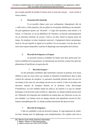 Conception et implémentation d’un outil de dimensionnement des installations et des équipements utilisés
dans les systèmes de transmission par faisceau hertzien
28 Mémoire de fin d’étude d’ingénieur Informatique
Options : Réseaux et Télécommunications
rédigé et soutenu par Cedric KAYO TSEMO
par exemple possible de doubler la liaison mais il existe des moyens moins lourds et
moins coûteux.
1. Protection Hot Stand-By
Il est possible d'opter pour une configuration d'équipement dite de
« veille active » (Hot-stand-by), afin de pallier les éventuelles défaillances de matériels.
On peut également ajouter une "diversité" : il s'agit d'un deuxième canal distinct à la
liaison. A l’émission, en cas de défaillance de l’émetteur, on bascule automatiquement
sur un deuxième émetteur, de secours. Celui-ci est donc inactif la majeure partie du
temps. En réception, les deux récepteurs reçoivent. L’équipement choisit automatique-
ment la voie par laquelle le signal est le meilleur. En cas de panne, l’un des deux che-
mins reste toujours disponible, et permet le dépannage sans interruption de la liaison.
2. Diversité de fréquence et d’espace
La diversité consiste à multiplier les trajets entre deux points pour ren-
forcer la fiabilité de la transmission. En introduisant une diversité, on peut tirer parti des
phénomènes d’interférence évoqués plus tôt.
 Diversité d'espace :
Un des principaux problèmes déjà mentionnés concerne la présence d’un rayon
réfléchi en plus du rayon direct qui entraîne la formation d’interférences dans le plan
vertical des antennes de réception. La puissance mesurable présente donc des pics de
sur-champ et des creux de sous-champ suivant un axe vertical. L’idée est de placer une
deuxième antenne de réception distante de la première d’une demi-frange
d’interférence, ou d’un multiple impair de celles-ci, de manière à ce que les champs
principaux et de diversité soient corrélés en opposition. Le champ combiné permet ainsi
de s’affranchir très largement des instabilités du champ dues aux réflexions ou aux tra-
jets multiples. Les champs reçus sur chaque antenne sont séparément suivant les fluc-
tuations atmosphériques (K). Le champ combiné (maximum des deux) est lissé.
 Diversité de fréquence :
L’idée est semblable à celle de diversité d’espace. Il s’agit également de combi-
ner deux champs dont les déphasages sont complémentaires. On exploite cette fois-ci
 