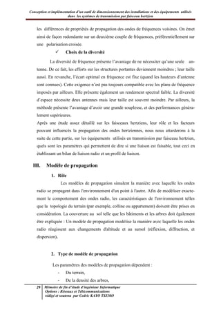 Conception et implémentation d’un outil de dimensionnement des installations et des équipements utilisés
dans les systèmes de transmission par faisceau hertzien
29 Mémoire de fin d’étude d’ingénieur Informatique
Options : Réseaux et Télécommunications
rédigé et soutenu par Cedric KAYO TSEMO
les différences de propriétés de propagation des ondes de fréquences voisines. On émet
ainsi de façon redondante sur un deuxième couple de fréquences, préférentiellement sur
une polarisation croisée.
 Choix de la diversité
La diversité de fréquence présente l’avantage de ne nécessiter qu’une seule an-
tenne. De ce fait, les efforts sur les structures portantes deviennent moindres ; leur taille
aussi. En revanche, l’écart optimal en fréquence est fixe (quand les hauteurs d’antenne
sont connues). Cette exigence n’est pas toujours compatible avec les plans de fréquence
imposés par ailleurs. Elle présente également un rendement spectral faible. La diversité
d’espace nécessite deux antennes mais leur taille est souvent moindre. Par ailleurs, la
méthode présente l’avantage d’avoir une grande souplesse, et des performances généra-
lement supérieures.
Après une étude assez détaillé sur les faisceaux hertziens, leur rôle et les facteurs
pouvant influencés la propagation des ondes hertziennes, nous nous attarderons à la
suite de cette partie, sur les équipements utilisés en transmission par faisceau hertzien,
quels sont les paramètres qui permettent de dire si une liaison est faisable, tout ceci en
établissant un bilan de liaison radio et un profil de liaison.
III. Modèle de propagation
1. Rôle
Les modèles de propagation simulent la manière avec laquelle les ondes
radio se propagent dans l'environnement d'un point à l'autre. Afin de modéliser exacte-
ment le comportement des ondes radio, les caractéristiques de l'environnement telles
que la topologie du terrain (par exemple, colline ou appartement) doivent être prises en
considération. La couverture au sol telle que les bâtiments et les arbres doit également
être expliquée : Un modèle de propagation modélise la manière avec laquelle les ondes
radio réagissent aux changements d'altitude et au sursol (réflexion, diffraction, et
dispersion).
2. Type de modèle de propagation
Les paramètres des modèles de propagation dépendent :
- Du terrain,
- De la densité des arbres,
 