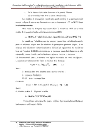 Conception et implémentation d’un outil de dimensionnement des installations et des équipements utilisés
dans les systèmes de transmission par faisceau hertzien
30 Mémoire de fin d’étude d’ingénieur Informatique
Options : Réseaux et Télécommunications
rédigé et soutenu par Cedric KAYO TSEMO
- De la hauteur de fixation d’antenne et largeur du faisceau,
- De la vitesse du vent, et de la saison (été ou hiver).
Les modèles de propagation varient selon que l’émetteur et le récepteur soient
ou non en ligne de vue ou en d’autres termes en environnement LOS ou NLOS (voir
liste des abréviations).
Dans notre cas de figure, nous avons choisi le modèle de FRIIS car c’est le
modèle de propagation le plus utilisé en environnement LOS.
a. Modèle de l’affaiblissement en espace libre (modèle de FRIIS) [19]
Le modèle de l’affaiblissement du parcours espace libre est habituellement le
point de référence auquel tous les modèles de propagation prennent origine, il est
employé pour déterminer l’affaiblissement de parcours en espace libre. Ce modèle se
base sur l’équation de FRIIS qui montre que la puissance reçue chute beaucoup et elle
est calculée comme étant la carré de la distance séparent émetteur et récepteur.
En environnement LOS ; le modèle Free Space ou modèle de FRIIS est spécifié.
L’équation suivante montre les pertes en fonction de la distance :
[19] (I.1)
Avec :
d : distance entre deux antennes dans l’espace libre (m) ;
λ : Longueur d’onde (m) ;
PL (d) : pertes en espace libre.
Ou encore
[19] (I. 2)
Avec :
d : distance en Km, fc : fréquence en MHz.
b. Modèle COST 231 Hata [19]
Ce modèle est utilisé pour les macros cellules. Il est essentiellement fait pour
les fréquences inférieures à 2 GHz.
 