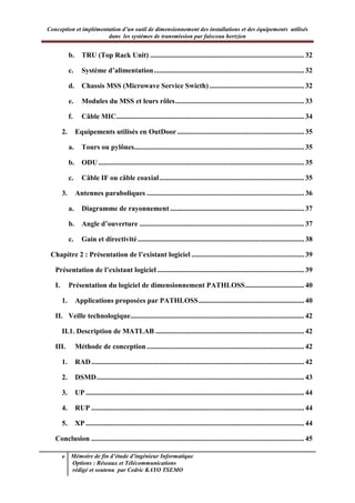 Conception et implémentation d’un outil de dimensionnement des installations et des équipements utilisés
dans les systèmes de transmission par faisceau hertzien
v Mémoire de fin d’étude d’ingénieur Informatique
Options : Réseaux et Télécommunications
rédigé et soutenu par Cedric KAYO TSEMO
b. TRU (Top Rack Unit) ...................................................................................... 32
c. Système d’alimentation.................................................................................... 32
d. Chassis MSS (Microwave Service Swicth)..................................................... 32
e. Modules du MSS et leurs rôles........................................................................ 33
f. Câble MIC......................................................................................................... 34
2. Equipements utilisés en OutDoor....................................................................... 35
a. Tours ou pylônes............................................................................................... 35
b. ODU................................................................................................................... 35
c. Câble IF ou câble coaxial................................................................................. 35
3. Antennes paraboliques ........................................................................................ 36
a. Diagramme de rayonnement........................................................................... 37
b. Angle d’ouverture ............................................................................................ 37
c. Gain et directivité............................................................................................. 38
Chapitre 2 : Présentation de l’existant logiciel ............................................................... 39
Présentation de l’existant logiciel .................................................................................. 39
I. Présentation du logiciel de dimensionnement PATHLOSS................................. 40
1. Applications proposées par PATHLOSS........................................................... 40
II. Veille technologique................................................................................................. 42
II.1. Description de MATLAB ................................................................................... 42
III. Méthode de conception........................................................................................ 42
1. RAD....................................................................................................................... 42
2. DSMD.................................................................................................................... 43
3. UP .......................................................................................................................... 44
4. RUP ....................................................................................................................... 44
5. XP .......................................................................................................................... 44
Conclusion ....................................................................................................................... 45
 