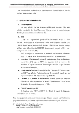Conception et implémentation d’un outil de dimensionnement des installations et des équipements utilisés
dans les systèmes de transmission par faisceau hertzien
35 Mémoire de fin d’étude d’ingénieur Informatique
Options : Réseaux et Télécommunications
rédigé et soutenu par Cedric KAYO TSEMO
DDF. Le câble MIC est formé de 48 fils conducteurs identifiés selon le plan de
repérage des couleurs et traits.
2. Equipements utilisés en OutDoor
a. Tours ou pylônes
Les tours utilisées ont une structure architecturale en acier. Elles sont
utilisées pour établir des liens Microwave. Elles permettent la transmission des
données grâce aux antennes installées sur elle.
b. ODU
L'ODU est l'équipement greffé derrière une antenne et qui a pour
fonction d'émettre ou de réceptionner le signal haute fréquence fournit par
l'IDU. Il définit la polarisation selon la position. L'ODU de par son nom indique
qu'il est placé à l'extérieur du SHELTER (maisonnette servant d'abri pour
les équipements du réseau GSM)
Il est utilisé pour la transmission de donnée à des fréquences comprises
entre 7 et 38 GHz. Il est physiquement constitué des sections suivantes :
· La section d'émission : elle permet le traitement du signal en fréquence
intermédiaire (FI) reçu de l'IDU, en respectant tout le processus de
traitement du signal. Il en ressort donc le signal émission FE que l'antenne
est chargée de transmettre.
· La section de réception : Le signal réception FR venant de l'antenne passe
par l'ODU qui effectue l'opération inverse. Il convertit le signal reçu en
signal intermédiaire (FI) et transmet ce signal à l'IDU.
· L'alarme et la section de contrôle : En effet les circuits de détection
d'alarme sont reliés au processeur de l'ODU .Celui-ci est donc chargé en cas
de détection d'erreurs, de les envoyer à l'IDU.
c. Câble IF ou câble coaxial
Il s'interface entre l'IDU et l'ODU. Il véhicule le signal de fréquence
intermédiaire issu du modem.
Tous les équipements utilisés en transmission par faisceau hertzien de l’installation
jusqu’à l’alimentation peuvent être représentés comme le montre la figure ci-dessous :
 