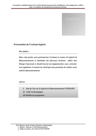 Conception et implémentation d’un outil de dimensionnement des installations et des équipements utilisés
dans les systèmes de transmission par faisceau hertzien
39 Mémoire de fin d’étude d’ingénieur Informatique
Options : Réseaux et Télécommunications
rédigé et soutenu par Cedric KAYO TSEMO
Chapitre 2 : Présentation de l’existant logiciel
Présentation de l’existant logiciel
Description :
Dans cette partie, nous présenterons l’existant en termes de logiciel de
Dimensionnement et simulation des faisceaux hertziens utilisé chez
Orange Cameroun et Alcatel-Lucent son équipementier, nous présente-
rons également le moteur de calcul qui nous permettra de réaliser notre
outil de dimensionnement.
Aperçu
I. Etat de l’art sur le logiciel de Dimensionnement PATHLOSS
II. Veille Technologique
III.Modèle de propogation
 