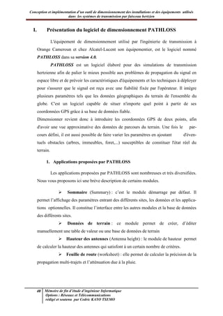 Conception et implémentation d’un outil de dimensionnement des installations et des équipements utilisés
dans les systèmes de transmission par faisceau hertzien
40 Mémoire de fin d’étude d’ingénieur Informatique
Options : Réseaux et Télécommunications
rédigé et soutenu par Cedric KAYO TSEMO
I. Présentation du logiciel de dimensionnement PATHLOSS
L'équipement de dimensionnement utilisé par l'ingénierie de transmission à
Orange Cameroun et chez Alcatel-Lucent son équipementier, est le logiciel nommé
PATHLOSS dans sa version 4.0.
PATHLOSS est un logiciel élaboré pour des simulations de transmission
hertzienne afin de palier le mieux possible aux problèmes de propagation du signal en
espace libre et de prévoir les caractéristiques d'équipements et les techniques à déployer
pour s'assurer que le signal est reçu avec une fiabilité fixée par l'opérateur. Il intègre
plusieurs paramètres tels que les données géographiques du terrain de l'ensemble du
globe. C'est un logiciel capable de situer n'importe quel point à partir de ses
coordonnées GPS grâce à sa base de données fiable.
Dimensionner revient donc à introduire les coordonnées GPS de deux points, afin
d'avoir une vue approximative des données de parcours du terrain. Une fois le par-
cours défini, il est aussi possible de faire varier les paramètres en ajoutant d'éven-
tuels obstacles (arbres, immeubles, foret,...) susceptibles de constituer l'état réel du
terrain.
1. Applications proposées par PATHLOSS
Les applications proposées par PATHLOSS sont nombreuses et très diversifiées.
Nous vous proposons ici une brève description de certains modules.
 Sommaire (Summary) : c’est le module démarrage par défaut. Il
permet l’affichage des paramètres entrant des différents sites, les données et les applica-
tions optionnelles. Il constitue l’interface entre les autres modules et la base de données
des différents sites.
 Données de terrain : ce module permet de créer, d’éditer
manuellement une table de valeur ou une base de données de terrain
 Hauteur des antennes (Antenna height) : le module de hauteur permet
de calculer la hauteur des antennes qui satisfont à un certain nombre de critères.
 Feuille de route (worksheet) : elle permet de calculer la précision de la
propagation multi-trajets et l’atténuation due à la pluie.
 