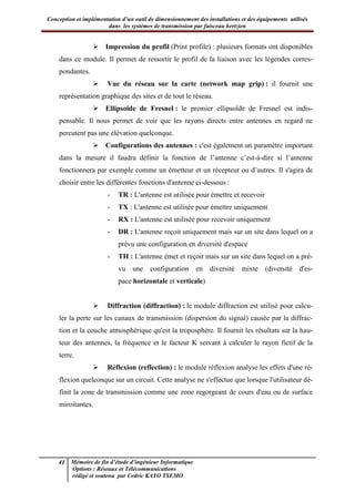 Conception et implémentation d’un outil de dimensionnement des installations et des équipements utilisés
dans les systèmes de transmission par faisceau hertzien
41 Mémoire de fin d’étude d’ingénieur Informatique
Options : Réseaux et Télécommunications
rédigé et soutenu par Cedric KAYO TSEMO
 Impression du profil (Print profile) : plusieurs formats ont disponibles
dans ce module. Il permet de ressortir le profil de la liaison avec les légendes corres-
pondantes.
 Vue du réseau sur la carte (network map grip) : il fournit une
représentation graphique des sites et de tout le réseau.
 Ellipsoïde de Fresnel : le premier ellipsoïde de Fresnel est indis-
pensable. Il nous permet de voir que les rayons directs entre antennes en regard ne
percutent pas une élévation quelconque.
 Configurations des antennes : c'est également un paramètre important
dans la mesure il faudra définir la fonction de l’antenne c’est-à-dire si l’antenne
fonctionnera par exemple comme un émetteur et un récepteur ou d’autres. Il s'agira de
choisir entre les différentes fonctions d'antenne ci-dessous :
- TR : L'antenne est utilisée pour émettre et recevoir
- TX : L'antenne est utilisée pour émettre uniquement
- RX : L'antenne est utilisée pour recevoir uniquement
- DR : L'antenne reçoit uniquement mais sur un site dans lequel on a
prévu une configuration en diversité d'espace
- TH : L'antenne émet et reçoit mais sur un site dans lequel on a pré-
vu une configuration en diversité mixte (diversité d'es-
pace horizontale et verticale)
 Diffraction (diffraction) : le module diffraction est utilisé pour calcu-
ler la perte sur les canaux de transmission (dispersion du signal) causée par la diffrac-
tion et la couche atmosphérique qu'est la troposphère. Il fournit les résultats sur la hau-
teur des antennes, la fréquence et le facteur K servant à calculer le rayon fictif de la
terre.
 Réflexion (reflection) : le module réflexion analyse les effets d'une ré-
flexion quelconque sur un circuit. Cette analyse ne s'effectue que lorsque l'utilisateur dé-
finit la zone de transmission comme une zone regorgeant de cours d'eau ou de surface
miroitantes.
 