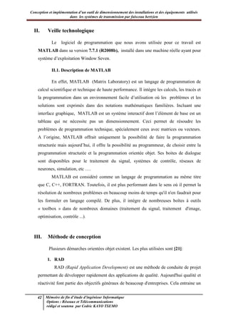 Conception et implémentation d’un outil de dimensionnement des installations et des équipements utilisés
dans les systèmes de transmission par faisceau hertzien
42 Mémoire de fin d’étude d’ingénieur Informatique
Options : Réseaux et Télécommunications
rédigé et soutenu par Cedric KAYO TSEMO
II. Veille technologique
Le logiciel de programmation que nous avons utilisée pour ce travail est
MATLAB dans sa version 7.7.1 (R2008b), installé dans une machine réelle ayant pour
système d’exploitation Window Seven.
II.1. Description de MATLAB
En effet, MATLAB (Matrix Laboratory) est un langage de programmation de
calcul scientifique et technique de haute performance. Il intègre les calculs, les tracés et
la programmation dans un environnement facile d’utilisation où les problèmes et les
solutions sont exprimés dans des notations mathématiques familières. Incluant une
interface graphique, MATLAB est un système interactif dont l’élément de base est un
tableau qui ne nécessite pas un dimensionnement. Ceci permet de résoudre les
problèmes de programmation technique, spécialement ceux avec matrices ou vecteurs.
A l’origine, MATLAB offrait uniquement la possibilité de faire la programmation
structurée mais aujourd’hui, il offre la possibilité au programmeur, de choisir entre la
programmation structurée et la programmation orientée objet. Ses boites de dialogue
sont disponibles pour le traitement du signal, systèmes de contrôle, réseaux de
neurones, simulation, etc ….
MATLAB est considéré comme un langage de programmation au même titre
que C, C++, FORTRAN. Toutefois, il est plus performant dans le sens où il permet la
résolution de nombreux problèmes en beaucoup moins de temps qu'il n'en faudrait pour
les formuler en langage compilé. De plus, il intègre de nombreuses boîtes à outils
« toolbox » dans de nombreux domaines (traitement du signal, traitement d'image,
optimisation, contrôle ...).
III. Méthode de conception
Plusieurs démarches orientées objet existent. Les plus utilisées sont [21]:
1. RAD
RAD (Rapid Application Development) est une méthode de conduite de projet
permettant de développer rapidement des applications de qualité. Aujourd'hui qualité et
réactivité font partie des objectifs généraux de beaucoup d'entreprises. Cela entraine un
 