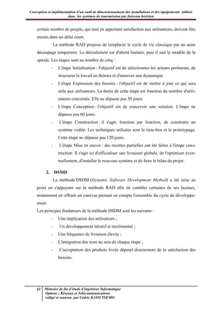 Conception et implémentation d’un outil de dimensionnement des installations et des équipements utilisés
dans les systèmes de transmission par faisceau hertzien
43 Mémoire de fin d’étude d’ingénieur Informatique
Options : Réseaux et Télécommunications
rédigé et soutenu par Cedric KAYO TSEMO
certain nombre de projets, qui tout en apportant satisfaction aux utilisateurs, doivent être
menés dans un délai court.
La méthode RAD propose de remplacer le cycle de vie classique par un autre
découpage temporaire. Le déroulement est d'abord linéaire, puis il suit le modèle de la
spirale. Les étapes sont au nombre de cinq :
- L'étape Initialisation : l'objectif est de sélectionner les acteurs pertinents, de
structurer le travail en thèmes et d'amorcer une dynamique
- L'étape Expression des besoins : l'objectif est de mettre à jour ce qui sera
utile aux utilisateurs. La durée de cette étape est fonction du nombre d'utili-
sateurs concernés. Elle ne dépasse pas 30 jours.
- L'étape Conception : l'objectif est de concevoir une solution. L'étape ne
dépasse pas 60 jours.
- L'étape Construction : il s'agit, fonction par fonction, de construire un
système viable. Les techniques utilisées sont la time-box et le prototypage.
Cette étape ne dépasse pas 120 jours.
- L'étape Mise en œuvre : des recettes partielles ont été faites à l'étape cons-
truction. Il s'agit ici d'officialiser une livraison globale, de l'optimiser éven-
tuellement, d'installer le nouveau système et de faire le bilan du projet.
2. DSMD
La méthode DSDM (Dynamic Software Development Method) a été mise au
point en s'appuyant sur la méthode RAD afin de combler certaines de ses lacunes,
notamment en offrant un canevas prenant en compte l'ensemble du cycle de développe-
ment.
Les principes fondateurs de la méthode DSDM sont les suivants :
- Une implication des utilisateurs ;
- Un développement itératif et incrémental ;
- Une fréquence de livraison élevée ;
- L'intégration des tests au sein de chaque étape ;
- L'acceptation des produits livrés dépend directement de la satisfaction des
besoins.
 
