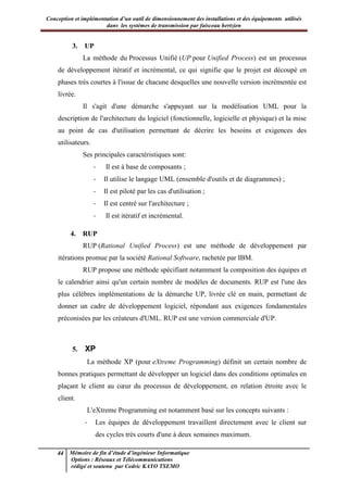 Conception et implémentation d’un outil de dimensionnement des installations et des équipements utilisés
dans les systèmes de transmission par faisceau hertzien
44 Mémoire de fin d’étude d’ingénieur Informatique
Options : Réseaux et Télécommunications
rédigé et soutenu par Cedric KAYO TSEMO
3. UP
La méthode du Processus Unifié (UP pour Unified Process) est un processus
de développement itératif et incrémental, ce qui signifie que le projet est découpé en
phases très courtes à l'issue de chacune desquelles une nouvelle version incrémentée est
livrée.
Il s'agit d'une démarche s'appuyant sur la modélisation UML pour la
description de l'architecture du logiciel (fonctionnelle, logicielle et physique) et la mise
au point de cas d'utilisation permettant de décrire les besoins et exigences des
utilisateurs.
Ses principales caractéristiques sont:
- Il est à base de composants ;
- Il utilise le langage UML (ensemble d'outils et de diagrammes) ;
- Il est piloté par les cas d'utilisation ;
- Il est centré sur l'architecture ;
- Il est itératif et incrémental.
4. RUP
RUP (Rational Unified Process) est une méthode de développement par
itérations promue par la société Rational Software, rachetée par IBM.
RUP propose une méthode spécifiant notamment la composition des équipes et
le calendrier ainsi qu'un certain nombre de modèles de documents. RUP est l'une des
plus célèbres implémentations de la démarche UP, livrée clé en main, permettant de
donner un cadre de développement logiciel, répondant aux exigences fondamentales
préconisées par les créateurs d'UML. RUP est une version commerciale d'UP.
5. XP
La méthode XP (pour eXtreme Programming) définit un certain nombre de
bonnes pratiques permettant de développer un logiciel dans des conditions optimales en
plaçant le client au cœur du processus de développement, en relation étroite avec le
client.
L'eXtreme Programming est notamment basé sur les concepts suivants :
- Les équipes de développement travaillent directement avec le client sur
des cycles très courts d'une à deux semaines maximum.
 