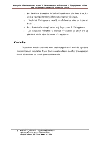 Conception et implémentation d’un outil de dimensionnement des installations et des équipements utilisés
dans les systèmes de transmission par faisceau hertzien
45 Mémoire de fin d’étude d’ingénieur Informatique
Options : Réseaux et Télécommunications
rédigé et soutenu par Cedric KAYO TSEMO
- Les livraisons de versions du logiciel interviennent très tôt et à une fré-
quence élevée pour maximiser l'impact des retours utilisateurs.
- L'équipe de développement travaille en collaboration totale sur la base de
binômes.
- Le code est testé et nettoyé tout au long du processus de développement.
- Des indicateurs permettent de mesurer l'avancement du projet afin de
permettre la mise à jour du plan de développement.
Conclusion
Nous avons présenté dans cette partie une description assez brève du logiciel de
dimensionnement utilisé chez Orange Cameroun et quelques modèles de propagation
utilisée pour simuler les liaisons par faisceau hertzien.
Deuxième partie : Apports et contributions
 