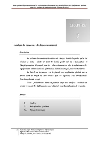 Conception et implémentation d’un outil de dimensionnement des installations et des équipements utilisés
dans les systèmes de transmission par faisceau hertzien
47 Mémoire de fin d’étude d’ingénieur Informatique
Options : Réseaux et Télécommunications
rédigé et soutenu par Cedric KAYO TSEMO
Chapitre 3 : Analyse de l’outil
Analyse du processus de dimensionnement
Description
Le présent document est le cahier de charges initial du projet qui a été
soumis à notre étude et dont le thème porte sur la « Conception et
l’implémentation d’un outil pour le dimensionnement des installations et des
équipements utilisés dans les systèmes de transmissions par faisceau hertzien».
Le but de ce document est de fournir une explication globale sur la
façon dont le projet va être réalisé afin de répondre aux spécifications
fonctionnelles du projet.
Nous présenterons dans un premier temps une analyse succincte du
projet, et ensuite les différents travaux effectués pour la réalisation de ce projet.
Aperçu
I. Analyse
II. Spécifications systèmes
III. Dimensionnement
 