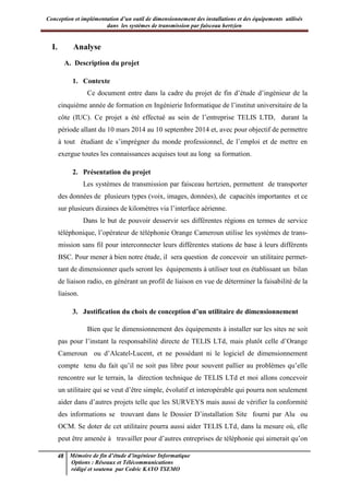 Conception et implémentation d’un outil de dimensionnement des installations et des équipements utilisés
dans les systèmes de transmission par faisceau hertzien
48 Mémoire de fin d’étude d’ingénieur Informatique
Options : Réseaux et Télécommunications
rédigé et soutenu par Cedric KAYO TSEMO
I. Analyse
A. Description du projet
1. Contexte
Ce document entre dans la cadre du projet de fin d’étude d’ingénieur de la
cinquième année de formation en Ingénierie Informatique de l’institut universitaire de la
côte (IUC). Ce projet a été effectué au sein de l’entreprise TELIS LTD, durant la
période allant du 10 mars 2014 au 10 septembre 2014 et, avec pour objectif de permettre
à tout étudiant de s’imprégner du monde professionnel, de l’emploi et de mettre en
exergue toutes les connaissances acquises tout au long sa formation.
2. Présentation du projet
Les systèmes de transmission par faisceau hertzien, permettent de transporter
des données de plusieurs types (voix, images, données), de capacités importantes et ce
sur plusieurs dizaines de kilomètres via l’interface aérienne.
Dans le but de pouvoir desservir ses différentes régions en termes de service
téléphonique, l’opérateur de téléphonie Orange Cameroun utilise les systèmes de trans-
mission sans fil pour interconnecter leurs différentes stations de base à leurs différents
BSC. Pour mener à bien notre étude, il sera question de concevoir un utilitaire permet-
tant de dimensionner quels seront les équipements à utiliser tout en établissant un bilan
de liaison radio, en générant un profil de liaison en vue de déterminer la faisabilité de la
liaison.
3. Justification du choix de conception d’un utilitaire de dimensionnement
Bien que le dimensionnement des équipements à installer sur les sites ne soit
pas pour l’instant la responsabilité directe de TELIS LTd, mais plutôt celle d’Orange
Cameroun ou d’Alcatel-Lucent, et ne possédant ni le logiciel de dimensionnement
compte tenu du fait qu’il ne soit pas libre pour souvent pallier au problèmes qu’elle
rencontre sur le terrain, la direction technique de TELIS LTd et moi allons concevoir
un utilitaire qui se veut d’être simple, évolutif et interopérable qui pourra non seulement
aider dans d’autres projets telle que les SURVEYS mais aussi de vérifier la conformité
des informations se trouvant dans le Dossier D’installation Site fourni par Alu ou
OCM. Se doter de cet utilitaire pourra aussi aider TELIS LTd, dans la mesure où, elle
peut être amenée à travailler pour d’autres entreprises de téléphonie qui aimerait qu’on
 