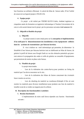 Conception et implémentation d’un outil de dimensionnement des installations et des équipements utilisés
dans les systèmes de transmission par faisceau hertzien
49 Mémoire de fin d’étude d’ingénieur Informatique
Options : Réseaux et Télécommunications
rédigé et soutenu par Cedric KAYO TSEMO
leur fournisse un utilitaire effectuant le calcul du bilan de liaison radio. D’où l’utilité
de concevoir un logiciel propre à TELIS LTd.
4. Equipe projet
Ce projet a été réalisé par TSEMO KAYO Cedric, étudiant ingénieur en
cinquième année de formation en ingénierie informatique à l’Institut Universitaire de la
cote et a été assisté durant tout le projet par les personnes suivantes (voir annexes 2):
5. Objectifs et finalités du projet
a. Objectifs
Le projet soumis à notre étude porte sur la conception et implémentation
d’un outil pour le dimensionnement des installations et des équipements utilisées
dans les systèmes de transmissions par faisceau hertzien.
Il vise à réaliser un outil informatique qui permettra, de déterminer la
faisabilité d’une liaison par faisceau hertzien tout en établissant un bilan de liaison, de
générer le profil de liaison sous Google Earth en vue des obstacles potentiels qui pour-
ront entraver la propagation des ondes et enfin de générer un ensemble d’équipements
qui permettront de mettre en place cette liaison.
b. Finalités du projet
Le projet interviendra
- Lors de la réalisation des contre-Survey pour produire un listing du
matériel que l’on devra rencontrer sur le site ;
- Lors de la réalisation des bilans de liaison concernant des éventuels
liens à mettre en service;
- Lors du checking du matériel au warehouse (Entrepôt d’Alu où sont
stockés les matériels pour diverses installations) pour produire une liste du matériel à
installer avant de se rendre au magasin pour la collecte.
B. Description des fonctionnalités à satisfaire
1. Besoins fonctionnels
L’implémentation de notre outil devra répondre aux besoins fonctionnels
suivants :
 