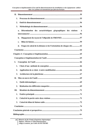 Conception et implémentation d’un outil de dimensionnement des installations et des équipements utilisés
dans les systèmes de transmission par faisceau hertzien
vii Mémoire de fin d’étude d’ingénieur Informatique
Options : Réseaux et Télécommunications
rédigé et soutenu par Cedric KAYO TSEMO
II. Dimensionnement .................................................................................................... 55
1. Processus de dimensionnement........................................................................... 55
2. Outil de dimensionnement .................................................................................. 56
3. Méthodologie de dimensionnement.................................................................... 56
a. Détermination des caractéristiques géographiques des stations à
interconnecter .......................................................................................................... 56
b. Dégagement du rayon de l’ellipsoïde de FRESNEL ..................................... 57
c. Bilan de liaison.................................................................................................. 59
d. Etapes de calcul de la distance et de l’orientation de chaque site................ 62
Conclusion ....................................................................................................................... 64
Chapitre 4 : Conception et Implémentation.................................................................... 65
Conception et Implémentation de l’outil ...................................................................... 65
I. Conception de l’outil .............................................................................................. 66
1. Choix d’une méthode de conception ................................................................. 66
2. Application de ce choix à notre modélisation................................................... 66
3. Architecture de la plateforme ............................................................................. 67
II. Mise en œuvre de l’outil .......................................................................................... 69
1. Outils informatiques ............................................................................................ 69
2. Réalisation des différentes maquettes ................................................................ 69
III. Résultats du dimensionnement ........................................................................... 71
1. Fenêtre principale ................................................................................................ 71
2. Calcul de la portée entre deux stations .............................................................. 71
3. Calcul du bilan de liaison radio .......................................................................... 72
Conclusion ....................................................................................................................... 74
Conclusion générale et perspectives................................................................................. 75
Bibliographie.....................................................................................................................xiv
 
