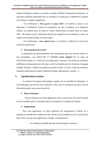 Conception et implémentation d’un outil de dimensionnement des installations et des équipements utilisés
dans les systèmes de transmission par faisceau hertzien
54 Mémoire de fin d’étude d’ingénieur Informatique
Options : Réseaux et Télécommunications
rédigé et soutenu par Cedric KAYO TSEMO
bande de fréquence utilisée et en sortie, il calcule et affiche l’atténuation du parcours, la
puissance minimale admissible pour un récepteur, la marge qui va déterminer la qualité
de la liaison, le rapport signal/bruit ;
- Cas d’utilisation « Trace_perte en espace libre » le système va dans ce cas
demander à l’utilisateur d’entrer les paramètres tel que la distance et la fréquence
utilisée. Le système trace en sortie la courbe matérialisant les pertes dues en espace
libre. On montre ici que l’atténuation de parcours augmente avec la distance ce qui a un
impact sur le calcul du bilan de liaison radio ;
- Cas d’utilisation « trace signal reçue » le système va effectuer le tracé de la
courbe du signal reçue.
3. Environnement de travail
La plateforme de dimensionnement des équipements que nous devons réaliser va
être développée sous MATLAB 7.7 (R2008b) (Voir chapitre 2). Ce choix de
MATLAB est basé sur le fait qu’il est performant, il permet la résolution de nombreux
problèmes en beaucoup moins de temps qu'il n'en faudrait pour les formuler en langage
compilé. De plus, il intègre de nombreuses boîtes à outils « toolbox » dans de nombreux
domaines (traitement du signal, traitement d'image, optimisation, contrôle ...).
I. Spécifications système
La création d’un projet informatique s’appuie sur un ensemble de techniques et
de technologies qui doivent être maitrisées. Ainsi, pour la réalisation de notre outil de
dimensionnement, nous avons besoin de :
1. Moyens humains
Pour la réalisation de notre application, nous avons besoin d’un chef de projet
et d’un encadreur pour l’orientation dans la conception et l’analyse des besoins.
2. Equipements
Pour cette application, un choix judicieux des équipements à utiliser est à
prendre en considération compte tenu des calculs et des simulations qu’il y aura lieu de
faire. Pour le cas de cette application, il faudra essentiellement :
- Un ordinateur portable doté des caractéristiques ci-dessous :
 