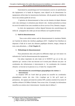 Conception et implémentation d’un outil de dimensionnement des installations et des équipements utilisés
dans les systèmes de transmission par faisceau hertzien
56 Mémoire de fin d’étude d’ingénieur Informatique
Options : Réseaux et Télécommunications
rédigé et soutenu par Cedric KAYO TSEMO
Etant donné les caractéristiques de l’environnement à couvrir, les spécifications
des équipements et la bande de fréquence, notre objectif est de dimensionner les
équipements utilisés dans les transmissions hertziennes afin de garantir une fiabilité du
lien et une certaine qualité de services.
L’opération de dimensionnement se base sur des données de départ obtenues
suite à des statistiques et estimations pour aboutir à des résultats permettant au réseau
de couvrir la totalité d’une zone considérée en divers services (Voix, Données, images).
Le choix des équipements à utiliser dépend fortement des caractéristiques du
milieu de propagation des ondes qui ont une influence sur la qualité de liaison.
2. Outil de dimensionnement
Nous avons utilisé comme outil de dimensionnement le simulateur Matlab,
car il permet de réaliser des interfaces graphiques (GUI : Graphical User Interface) en
disposant à l'aide de la souris des éléments graphiques (boutons, images, champs de
texte, menu déroulants,...). (Voir Chapitre 2)
3. Méthodologie de dimensionnement
Nous présenterons dans cette partie les différentes étapes qui vont mener à la
réalisation de l’outil de dimensionnement des équipements.
Une phase importante de cette étude est le SURVEY qui est en fait, une
opération qui consiste à faire une descente sur le terrain pour effectuer une prise de
coordonnées des infrastructures à interconnecter et les coordonnées des éventuels
obstacles se trouvant sur le parcours et ce, à l’aide d’un récepteur GPS
a. Détermination des caractéristiques géographiques des stations à
interconnecter
Le récepteur GPS est l’outil idéal qui permet de recueillir les coordonnées
géographiques exactes des sites. Cela s’explique par le fait qu’il reçoit en
permanence, des signaux provenant du système GPS, système constitué d’au moins 24
satellites orbitant à 20 200km d’altitude. Nous avons à titre d’exemple, les informations
recueillies sur certains sites à interconnecter résumées dans le tableau 3 :
 