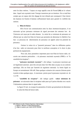Conception et implémentation d’un outil de dimensionnement des installations et des équipements utilisés
dans les systèmes de transmission par faisceau hertzien
59 Mémoire de fin d’étude d’ingénieur Informatique
Options : Réseaux et Télécommunications
rédigé et soutenu par Cedric KAYO TSEMO
entre les deux stations, l’espace en rouge appelée zone de Fresnel [16] est le volume
dans lequel sera rayonnée toute l’énergie transmisse par un émetteur. On se rend bien
compte que cet espace doit être dégagé de tout obstacle par conséquent il faut choisir
des hauteurs de fixation d’antenne suffisamment haute pour garantir la visibilité des
stations.
c. Bilan de liaison
Afin d’avoir une communication entre les deux émetteurs/récepteurs, il est
nécessaire qu’une puissance minimum de signal provenant des antennes lors de
l’émission soit reçue par la radio distante. Le calcul de ce minimum de puissance est
effectué par un calcul du bilan de liaison qui permettra de déterminer la fiabilité d’un
lien : ce processus de détermination de puissance est appelé calcul du potentiel de
puissance.
Estimer la valeur de ce "potentiel puissance" dans les différentes parties
d’un lien radio est nécessaire pour faire la meilleure conception et le choix le plus
pertinent des équipements.
Pour cela, deux paramètres importants pour tout bilan de liaison radio, né-
cessite une attention particulière : « la puissance maximale rayonnée (PIRE) » et "la
sensibilité du récepteur" :
- "puissance maximale rayonnée" : elle indique la puissance maximum qui
est légalement autorisée pour être envoyée dans l'air libre dans un pays ou un contexte
spécifique. Elle est fixée par l'autorité de régulation nationale. La limite légale en
Europe est normalement 100 mW. Dans quelques scénarios très concrets (liaisons point
à point) et dans quelques pays, le maximum permis pour la puissance rayonnée est de
1 à 4 W.
- "sensibilité de récepteur" : elle indique quelle valeur minimum de
puissance est nécessaire dans le récepteur radio pour qu’il puisse décoder avec succès
l’information contenue dans le signal radio.
La figure 22 met en exergue les paramètres d’entrée qui permettent de déterminer
le calcul du bilan de liaison radio.
 
