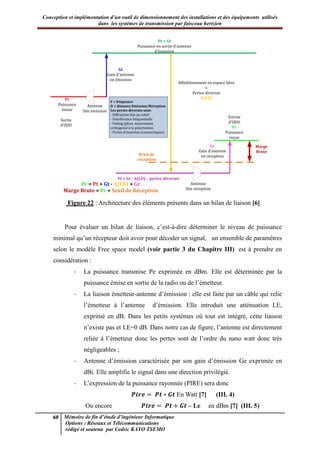 Conception et implémentation d’un outil de dimensionnement des installations et des équipements utilisés
dans les systèmes de transmission par faisceau hertzien
60 Mémoire de fin d’étude d’ingénieur Informatique
Options : Réseaux et Télécommunications
rédigé et soutenu par Cedric KAYO TSEMO
Pt + Gt
Puissance en sortie d’antenne
d’émission
Gt
Gain d’antenne
en émission
Pt
Puissance
émise
Antenne
Site émission
Sortie
d’ODU
Affaiblissement en espace libre
+
Pertes diverses
A(f,D)
Bruit de
réception
Pt + Gt - A(f,D) – pertes diverses
Antenne
Site réception
Gr
Gain d’antenne
en réception
Marge
Brute
Entrée
d’ODU
Pr
Puissance
reçue
F = fréquence
D = distance Emission/Réception
Les pertes diverses sont:
- Diffraction liée au relief
- Interférence fréquentielle
- Fading (pluie, mouvement
orthogonal à la polarisation
- Pertes d’insertion (connectiques)
Pr = Pt + Gt - A(f,D) + Gr
Marge Brute = Pr + Seuil de Réception
Figure 22 : Architecture des éléments présents dans un bilan de liaison [6]
Pour évaluer un bilan de liaison, c’est-à-dire déterminer le niveau de puissance
minimal qu’un récepteur doit avoir pour décoder un signal, un ensemble de paramètres
selon le modèle Free space model (voir partie 3 du Chapitre III) est à prendre en
considération :
- La puissance transmise Pe exprimée en dBm. Elle est déterminée par la
puissance émise en sortie de la radio ou de l’émetteur.
- La liaison émetteur-antenne d’émission : elle est faite par un câble qui relie
l’émetteur à l’antenne d’émission. Elle introduit une atténuation LE,
exprimé en dB. Dans les petits systèmes où tout est intégré, cette liaison
n’existe pas et LE=0 dB. Dans notre cas de figure, l’antenne est directement
reliée à l’émetteur donc les pertes sont de l’ordre du nano watt donc très
négligeables ;
- Antenne d’émission caractérisée par son gain d’émission Ge exprimée en
dBi. Elle amplifie le signal dans une direction privilégié.
- L’expression de la puissance rayonnée (PIRE) sera donc
𝑷𝒊 𝒆 𝑷𝒕 𝑮𝒕 En Watt [7] (III. 4)
Ou encore 𝑷𝒊 𝒆 𝑷𝒕 𝑮𝒕 – Le en dBm [7] (III. 5)
 