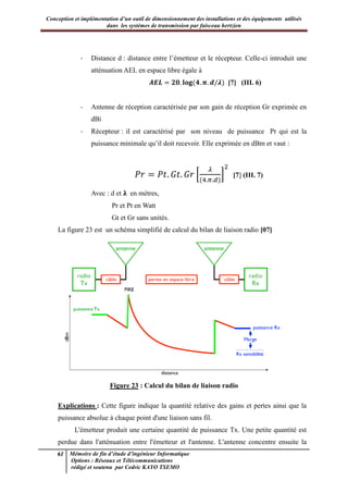 Conception et implémentation d’un outil de dimensionnement des installations et des équipements utilisés
dans les systèmes de transmission par faisceau hertzien
61 Mémoire de fin d’étude d’ingénieur Informatique
Options : Réseaux et Télécommunications
rédigé et soutenu par Cedric KAYO TSEMO
- Distance d : distance entre l’émetteur et le récepteur. Celle-ci introduit une
atténuation AEL en espace libre égale à
𝑨𝑬𝑳 𝐥𝐨𝐠 𝟒 𝝅 / [7] (III. 6)
- Antenne de réception caractérisée par son gain de réception Gr exprimée en
dBi
- Récepteur : il est caractérisé par son niveau de puissance Pr qui est la
puissance minimale qu’il doit recevoir. Elle exprimée en dBm et vaut :
𝑟 𝑡 𝑡 𝑟 * + [7] (III. 7)
Avec : d et 𝛌 en mètres,
Pr et Pt en Watt
Gt et Gr sans unités.
La figure 23 est un schéma simplifié de calcul du bilan de liaison radio [07]
Figure 23 : Calcul du bilan de liaison radio
Explications : Cette figure indique la quantité relative des gains et pertes ainsi que la
puissance absolue à chaque point d'une liaison sans fil.
L'émetteur produit une certaine quantité de puissance Tx. Une petite quantité est
perdue dans l'atténuation entre l'émetteur et l'antenne. L'antenne concentre ensuite la
 