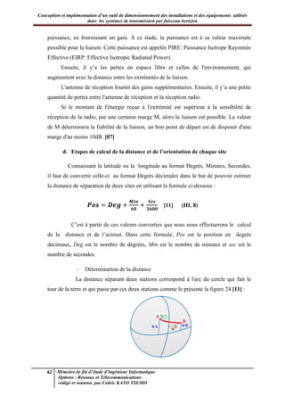 Conception et implémentation d’un outil de dimensionnement des installations et des équipements utilisés
dans les systèmes de transmission par faisceau hertzien
62 Mémoire de fin d’étude d’ingénieur Informatique
Options : Réseaux et Télécommunications
rédigé et soutenu par Cedric KAYO TSEMO
puissance, en fournissant un gain. À ce stade, la puissance est à sa valeur maximale
possible pour la liaison. Cette puissance est appelée PIRE: Puissance Isotrope Rayonnée
Effective (EIRP: Effective Isotropic Radiated Power).
Ensuite, il y’a les pertes en espace libre et celles de l'environnement, qui
augmentent avec la distance entre les extrémités de la liaison.
L'antenne de réception fournit des gains supplémentaires. Ensuite, il y’a une petite
quantité de pertes entre l'antenne de réception et la réception radio.
Si le montant de l'énergie reçue à l'extrémité est supérieur à la sensibilité de
réception de la radio, par une certaine marge M, alors la liaison est possible. La valeur
de M déterminera la fiabilité de la liaison, un bon point de départ est de disposer d'une
marge d'au moins 10dB. [07]
d. Etapes de calcul de la distance et de l’orientation de chaque site
Connaissant la latitude ou la longitude au format Degrés, Minutes, Secondes,
il faut de convertir celle-ci au format Degrés décimales dans le but de pouvoir estimer
la distance de séparation de deux sites en utilisant la formule ci-dessous :
𝑷 𝒆
𝒊 𝒆
[11] (III. 8)
C’est à partir de ces valeurs converties que nous nous effectuerons le calcul
de la distance et de l’azimut. Dans cette formule, Pos est la position en degrés
décimaux, Deg est le nombre de dégrées, Min est le nombre de minutes et sec est le
nombre de secondes.
- Détermination de la distance
La distance séparant deux stations correspond à l'arc du cercle qui fait le
tour de la terre et qui passe par ces deux stations comme le présente la figure 24 [11] :
lt B
lg A
lt A
lg B
A
B
 