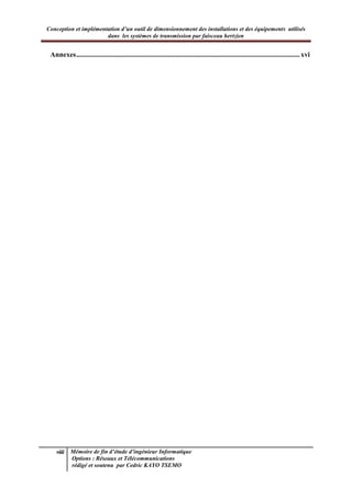 Conception et implémentation d’un outil de dimensionnement des installations et des équipements utilisés
dans les systèmes de transmission par faisceau hertzien
viii Mémoire de fin d’étude d’ingénieur Informatique
Options : Réseaux et Télécommunications
rédigé et soutenu par Cedric KAYO TSEMO
Annexes..............................................................................................................................xvi
 