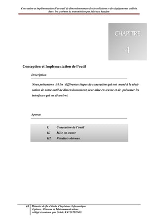 Conception et implémentation d’un outil de dimensionnement des installations et des équipements utilisés
dans les systèmes de transmission par faisceau hertzien
65 Mémoire de fin d’étude d’ingénieur Informatique
Options : Réseaux et Télécommunications
rédigé et soutenu par Cedric KAYO TSEMO
Chapitre 4 : Conception et Implémentation
Conception et Implémentation de l’outil
Description
Nous présentons ici les différentes étapes de conception qui ont mené à la réali-
sation de notre outil de dimensionnement, leur mise en œuvre et de présenter les
interfaces qui en découlent.
Aperçu
I. Conception de l’outil
II. Mise en œuvre
III. Résultats obtenus.
 