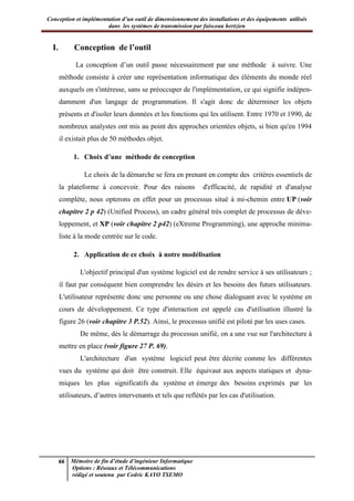 Conception et implémentation d’un outil de dimensionnement des installations et des équipements utilisés
dans les systèmes de transmission par faisceau hertzien
66 Mémoire de fin d’étude d’ingénieur Informatique
Options : Réseaux et Télécommunications
rédigé et soutenu par Cedric KAYO TSEMO
I. Conception de l’outil
La conception d’un outil passe nécessairement par une méthode à suivre. Une
méthode consiste à créer une représentation informatique des éléments du monde réel
auxquels on s'intéresse, sans se préoccuper de l'implémentation, ce qui signifie indépen-
damment d'un langage de programmation. Il s'agit donc de déterminer les objets
présents et d'isoler leurs données et les fonctions qui les utilisent. Entre 1970 et 1990, de
nombreux analystes ont mis au point des approches orientées objets, si bien qu'en 1994
il existait plus de 50 méthodes objet.
1. Choix d’une méthode de conception
Le choix de la démarche se fera en prenant en compte des critères essentiels de
la plateforme à concevoir. Pour des raisons d'efficacité, de rapidité et d'analyse
complète, nous opterons en effet pour un processus situé à mi-chemin entre UP (voir
chapitre 2 p 42) (Unified Process), un cadre général très complet de processus de déve-
loppement, et XP (voir chapitre 2 p42) (eXtreme Programming), une approche minima-
liste à la mode centrée sur le code.
2. Application de ce choix à notre modélisation
L'objectif principal d'un système logiciel est de rendre service à ses utilisateurs ;
il faut par conséquent bien comprendre les désirs et les besoins des futurs utilisateurs.
L'utilisateur représente donc une personne ou une chose dialoguant avec le système en
cours de développement. Ce type d'interaction est appelé cas d'utilisation illustré la
figure 26 (voir chapitre 3 P.52). Ainsi, le processus unifié est piloté par les uses cases.
De même, dès le démarrage du processus unifié, on a une vue sur l'architecture à
mettre en place (voir figure 27 P. 69).
L'architecture d'un système logiciel peut être décrite comme les différentes
vues du système qui doit être construit. Elle équivaut aux aspects statiques et dyna-
miques les plus significatifs du système et émerge des besoins exprimés par les
utilisateurs, d’autres intervenants et tels que reflétés par les cas d'utilisation.
 