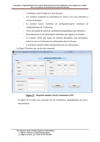 Conception et implémentation d’un outil de dimensionnement des installations et des équipements utilisés
dans les systèmes de transmission par faisceau hertzien
70 Mémoire de fin d’étude d’ingénieur Informatique
Options : Réseaux et Télécommunications
rédigé et soutenu par Cedric KAYO TSEMO
- L’utilisateur saisit le login et le mot de passe ;
- Les systèmes comparent la concordance de celui-ci avec ceux rattachées à
sa base de données ;
- Le système renvoi l’interface de configuration après validation de
l’authentification de l’utilisateur;
- Choix du module de calcul de coordonnées géographiques par utilisateur ;
- Renseignement sur les informations demandées par rapport à ce module ;
- Le système vérifie que toutes les données demandées sont renseignées,
calcul et renvoi à l’utilisateur les informations dont il a besoin.
- L’utilisateur satisfait valide l’enregistrement de ces informations ;
La figure 28 montre une vue de cette maquette :
Figure 27 : Maquette module Calcul Coordonnées GPS.
La figure 28 ci-contre nous renseigne sur les coordonnées géographiques des sites à
interconnecter.
 