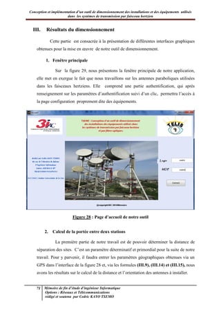 Conception et implémentation d’un outil de dimensionnement des installations et des équipements utilisés
dans les systèmes de transmission par faisceau hertzien
71 Mémoire de fin d’étude d’ingénieur Informatique
Options : Réseaux et Télécommunications
rédigé et soutenu par Cedric KAYO TSEMO
III. Résultats du dimensionnement
Cette partie est consacrée à la présentation de différentes interfaces graphiques
obtenues pour la mise en œuvre de notre outil de dimensionnement.
1. Fenêtre principale
Sur la figure 29, nous présentons la fenêtre principale de notre application,
elle met en exergue le fait que nous travaillons sur les antennes paraboliques utilisées
dans les faisceaux hertziens. Elle comprend une partie authentification, qui après
renseignement sur les paramètres d’authentification suivi d’un clic, permettra l’accès à
la page configuration proprement dite des équipements.
Figure 28 : Page d’accueil de notre outil
2. Calcul de la portée entre deux stations
La première partie de notre travail est de pouvoir déterminer la distance de
séparation des sites. C’est un paramètre déterminatif et primordial pour la suite de notre
travail. Pour y parvenir, il faudra entrer les paramètres géographiques obtenues via un
GPS dans l’interface de la figure 28 et, via les formules (III.9), (III.14) et (III.15), nous
avons les résultats sur le calcul de la distance et l’orientation des antennes à installer.
 