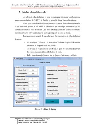 Conception et implémentation d’un outil de dimensionnement des installations et des équipements utilisés
dans les systèmes de transmission par faisceau hertzien
72 Mémoire de fin d’étude d’ingénieur Informatique
Options : Réseaux et Télécommunications
rédigé et soutenu par Cedric KAYO TSEMO
3. Calcul du bilan de liaison radio
Le calcul du bilan de liaison va nous permettre de déterminer conformément
aux recommandations de l'UIT-T, la fiabilité et la qualité d’une liaison hertzienne.
Ainsi, pour un utilisateur désirant commencer par un dimensionnement radio
d’une zone bien précise, il est invité à commencer par une étape primordiale qui est
donc l’évaluation du bilan de liaison. Ceci dans le but de déterminer les affaiblissements
maximaux tolérés entre un émetteur et un récepteur pour un service donné.
Pour cela, on est amené de travailler avec les paramètres du bilan de liaison
à savoir :
- Au niveau de l’émetteur : la puissance d’émission, le gain de l’antenne
émettrice, et les pertes dues aux câbles.
- Au niveau du récepteur : sa sensibilité, le gain de l’antenne réceptrice,
les pertes dues aux câbles et le facteur de bruit.
- Et les paramètres généraux tel que la distance, la fréquence utilisée.
Figure 29 : Bilan de liaison
 