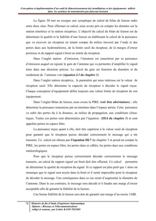 Conception et implémentation d’un outil de dimensionnement des installations et des équipements utilisés
dans les systèmes de transmission par faisceau hertzien
73 Mémoire de fin d’étude d’ingénieur Informatique
Options : Réseaux et Télécommunications
rédigé et soutenu par Cedric KAYO TSEMO
La figure 30 met en exergue une synoptique de calcul de bilan de liaison radio
entre deux sites. Pour effectuer ce calcul, nous avons pris en compte les données sur la
station émettrice et la station réceptrice. L’objectif du calcul du bilan de liaison est de
déterminer la qualité et la fiabilité d’une liaison en établissant le calcul de la puissance
que va recevoir un récepteur en tenant compte du milieu traversé par l’onde et des
pertes dues aux hydrométéores, de la limite seuil du récepteur, de la marges d’erreur
permisse et du rapport signal à bruit en entrée du récepteur.
Dans l’onglet station d’émission, l’émetteur est caractérisé par sa puissance
d’émission auquel on rajoute le gain de l’antenne qui va permettre d’amplifier le signal
émis dans une direction précise. Le calcul du gain est fonction du diamètre et du
rendement de l’antenne voir (équation I.3 du chapitre 1).
Dans l’onglet station réceptrice, le paramètre qui nous intéresse est la valeur de
réception seuil. Elle détermine la capacité du récepteur à décoder le signal reçue.
Chaque concepteur d’équipement défini toujours une valeur limite de réception de son
équipement.
Dans l’onglet Bilan de liaison, nous avons la PIRE (voir liste abréviations) ; elle
détermine la puissance transmisse par un émetteur dans l’espace aérien. Cette puissance
va subir des pertes du à la distance, au milieu de propagation, aux conditions clima-
tiques. Toutes ces pertes sont déterminées par l’équation (III.6 du chapitre 3) et sont
appelées pertes en espace libre.
La puissance reçue quant à elle, doit être supérieur à la valeur seuil de réception
pour garantir que le récepteur puisse décoder correctement le message qui a été
transmis. Ce calcul est obtenu par l’équation III.7 du chapitre 3 et prend en compte la
PIRE, les pertes en espace libre, les pertes dans es câbles, les pertes dues aux conditions
météorologiques.
Pour que le récepteur puisse correctement décoder correctement le message
transmis, un calcul du rapport signal sur bruit doit être effectué. Ce calcul permettra
de déterminer la qualité de réception du signal. Si ce rapport est plus petit que 1 alors on
remarque que le signal sera noyée dans la bruit et il serait impossible pour le récepteur
de décoder le message. Une conséquence dans ce cas serait d’augmenter le diamètre de
l’antenne. Dans le cas contraire, le message sera décodé et il faudra une marge d’erreur
acceptable afin de garantir la fiabilité de la liaison.
Une bonne fiabilité de la liaison sera don de garantir une marge d’au moins 15dB.
 